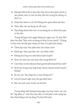 chúc mừng bạn Đến với Tương lai!
389
• Khuyến khích lối tư duy tiên tiến, lối tư duy phát minh ra
sản phẩm mới và tạo sự thay đổi lớn trong hệ thống và
dịch vụ.
• Giúp bạn nhận ra các hệ thống trên quan điểm dài hạn.
• Thúc đẩy việc áp dụng các đề xuất.
• Xây dựng nhóm làm việc và sự tương tác cá nhân hiệu quả
và lâu dài.
Trong thế giới tràn ngập thông tin ngày nay, Tư duy Đột
phá cho thấy “biết cách sử dụng tri thức là sức mạnh”. Chúng
ta hãy xem xét thế giới riêng của bạn. Có phải bạn đang:
• Thiết lập mục tiêu phấn đấu cho nhân viên?
• Đánh giá hiệu quả làm việc của nhân viên?
• Không hài lòng với một khóa huấn luyện?
• Xem xét một yêu cầu mua sắm trang thiết bị?
• Cân nhắc có nên tiếp tục tham gia hội phụ huynh học sinh?
• Bị bế tắc trong cuộc họp hoặc nhóm chuyên trách truyền
thống?
• Bị yêu cầu “thu thập tất cả mọi thông tin”?
• Lên kế hoạch nghỉ mát cho gia đình bạn?
• Rơi vào một cuộc tranh cãi nội bộ?
…
Trong từng tình huống hàng ngày này hay trước các vấn
đề “sắp diễn ra” như thế, bạn đều có thể phát triển năng lực
bản thân bằng cách áp dụng Tư duy Đột phá.
 