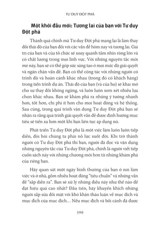 Tư duy ĐộT phá
390
Một khởi đầu mới: Tương lai của bạn với Tư duy
Đột phá
Thành quả chính mà Tư duy Đột phá mang lại là làm thay
đổi thái độ của bạn đối với các vấn đề hôm nay và tương lai. Giá
trị của bạn và của tổ chức sẽ xoay quanh tầm nhìn rộng lớn và
có chất lượng trong mọi lĩnh vực. Với những nguyên tắc mới
mẻ này, bạn sẽ có thể góp sức sáng tạo ở mọi mức độ giải quyết
và ngăn chặn vấn đề. Bạn có thể cộng tác với những người có
trình độ và hoàn cảnh khác nhau (trong đó có khách hàng)
trong tiến trình dự án. Thái độ của bạn (và của họ) sẽ khai mở
cho sự thay đổi không ngừng, và luôn luôn xem xét nhiều lựa
chọn khác nhau. Bạn sẽ khám phá ra những ý tưởng nhanh
hơn, tốt hơn, chi phí ít hơn cho mọi hoạt động và hệ thống.
Sau cùng, trong quá trình vận dụng Tư duy Đột phá bạn sẽ
nhận ra rằng quá trình giải quyết vấn đề được định hướng mục
tiêu sẽ tiến xa hơn một khi bạn liên tục áp dụng nó.
Phát triển Tư duy Đột phá là một việc làm luôn luôn tiếp
diễn, đòi hỏi chúng ta phải nỗ lực suốt đời. Khi trở thành
người có Tư duy Đột phá thì bạn, người đã đọc và vận dụng
những nguyên tắc của Tư duy Đột phá, chính là người viết tiếp
cuốn sách này với những chương mới hơn từ những khám phá
của riêng bạn.
Hãy quan sát một ngày bình thường của bạn ở nơi làm
việc và ở nhà, gồm nhiều hoạt động “tiêu chuẩn” và những vấn
đề “sắp diễn ra”. Bạn sẽ xử lý những điều này như thế nào để
đạt hiệu quả cao nhất? Đầu tiên, hãy khuyến khích những
người sắp sửa đối mặt với khó khăn thảo luận về mục đích và
mục đích của mục đích… Nếu mục đích và bối cảnh đã được
 