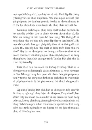 chúc mừng bạn Đến với Tương lai!
391
mọi người thống nhất, bạn hãy hỏi về việc Thiết lập Hệ thống
lý tưởng và Giải pháp Tiếp theo. Nếu một người đề xuất một
giải pháp nào đó, bạn hãy yêu cầu họ đưa ra nhiều phương án
có thể lựa chọn khác nhau trước khi chấp nhận đề xuất đó.
Nếu mục đích và giải pháp được nhất trí, bạn hãy hỏi câu
hỏi sau đây để đảm bảo sự chính xác của tất cả nhân tố, đặc
điểm xu hướng và mối quan hệ bên trong: “Hệ thống đó sẽ
hoạt động như thế nào nếu được lắp đặt và vận hành?”. Khi
mục đích, chiến lược giải pháp tiếp theo và hệ thống đề xuất
là khả thi, bạn hãy hỏi: “Đề xuất sẽ được triển khai như thế
nào?”. Hãy đặt ra những câu hỏi liên quan đến việc thiết kế kế
hoạch thực hiện với những người chủ chốt, bằng cách sử dụng
những bước then chốt của quy trình Tư duy Đột phá như đã
trình bày trên đây.
Giải pháp bạn tìm ra có thể không lý tưởng. Thật sự là,
không có câu trả lời riêng lẻ của cá nhân nào lại hoàn hảo ngay
từ đầu. Nhưng chúng liên quan rất nhiều đến giải pháp mục
tiêu lý tưởng. Nó cũng xác định mục đích thực tế trước mắt,
và giúp bạn chuẩn bị đối phó với các thử thách đang ở phía
trước.
Áp dụng Tư duy Đột phá, bạn sẽ không còn tiếp cận vấn
đề bằng sự nghi ngờ - hay thậm chí khiếp sợ. Thay vào đó, bạn
sẽ tìm thấy sức mạnh của niềm tin và sức mạnh của hành động
tích cực, không phải bằng tài năng kỳ diệu hoặc siêu nhiên mà
bằng cách khám phá ở bản thân bạn và người khác khả năng
kiểm soát tình huống hiện tại, hướng nỗ lực đến những giải
pháp và lý tưởng lớn hơn.
 