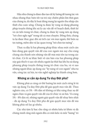 Tư duy ĐộT phá
392
Hầu như chúng ta được đào tạo rất kỹ lưỡng để tương tác với
nhau nhưng thực hiện tốt vai trò này chiếm phần lớn thời gian
của chúng ta, dù đây là hoạt động mang lại nguồn thu nhập cần
thiết cho cuộc sống. Chúng ta được kỳ vọng sử dụng phương
pháp truyền thống khi xử lý các vấn đề về hoạch định, thiết kế
và cải tiến trong tổ chức; chúng ta được kỳ vọng nên áp dụng
“trò chơi nghi ngờ” trong tất cả mọi chuyện. Đồng thời, chúng
ta lại được thúc giục đối xử tích cực với mọi người, thể hiện sự
tin tưởng, mềm dẻo và lạc quan trong “trò chơi tin tưởng” .
Thực ra đây là hai phương pháp khác nhau một cách căn
bản dùng giải quyết vấn đề của con người mà suy cho cùng
chúng cấu thành nên những vấn đề mãi mãi tồn tại trong các
tổ chức. Có lẽ sự khác biệt về căn bản của hai phương pháp
này giải thích vì sao rất nhiều người lại thất bại khi họ sử dụng
phương pháp truyền thống trong tổ chức của họ, và vì sao
những người khác áp dụng các “kỹ năng về con người” như tư
vấn, công tác xã hội, tư vấn nghề nghiệp lại thành công hơn.
Những ai cần áp dụng Tư duy Đột phá?
Không phải ai cũng có thể hưởng lợi một cách riêng lẻ từ
việc áp dụng Tư duy Đột phá để giải quyết mọi vấn đề. Theo
nghiên cứu, có 5% - 8% dân số không có khả năng thực sự để
ngăn chặn và giải quyết vấn đề của tổ chức và xã hội. Và cũng
5% - 8% dân số, những người giải quyết vấn đề nhạy bén nhất
- đã áp dụng Tư duy Đột phá để giải quyết mọi vấn đề mà
không phải nỗ lực gì nhiều.
Các nhà tâm lý học cho rằng có nhiều kiểu trí khôn và đã
chứng minh rằng mỗi người đều có mỗi kiểu và mỗi “lượng” trí
 