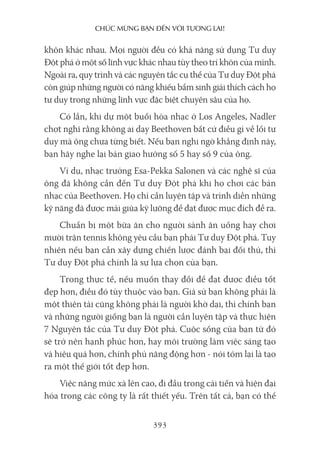 chúc mừng bạn Đến với Tương lai!
393
khôn khác nhau. Mọi người đều có khả năng sử dụng Tư duy
Đột phá ở một số lĩnh vực khác nhau tùy theo trí khôn của mình.
Ngoài ra, quy trình và các nguyên tắc cụ thể của Tư duy Đột phá
còn giúp những người có năng khiếu bẩm sinh giải thích cách họ
tư duy trong những lĩnh vực đặc biệt chuyên sâu của họ.
Có lần, khi dự một buổi hòa nhạc ở Los Angeles, Nadler
chợt nghĩ rằng không ai dạy Beethoven bất cứ điều gì về lối tư
duy mà ông chưa từng biết. Nếu bạn nghi ngờ khẳng định này,
bạn hãy nghe lại bản giao hưởng số 5 hay số 9 của ông.
Ví dụ, nhạc trưởng Esa-Pekka Salonen và các nghệ sĩ của
ông đã không cần đến Tư duy Đột phá khi họ chơi các bản
nhạc của Beethoven. Họ chỉ cần luyện tập và trình diễn những
kỹ năng đã được mài giũa kỹ lưỡng để đạt được mục đích đề ra.
Chuẩn bị một bữa ăn cho người sành ăn uống hay chơi
mười trận tennis không yêu cầu bạn phải Tư duy Đột phá. Tuy
nhiên nếu bạn cần xây dựng chiến lược đánh bại đối thủ, thì
Tư duy Đột phá chính là sự lựa chọn của bạn.
Trong thực tế, nếu muốn thay đổi để đạt được điều tốt
đẹp hơn, điều đó tùy thuộc vào bạn. Giả sử bạn không phải là
một thiên tài cũng không phải là người khờ dại, thì chính bạn
và những người giống bạn là người cần luyện tập và thực hiện
7 Nguyên tắc của Tư duy Đột phá. Cuộc sống của bạn từ đó
sẽ trở nên hạnh phúc hơn, hay môi trường làm việc sáng tạo
và hiệu quả hơn, chính phủ năng động hơn - nói tóm lại là tạo
ra một thế giới tốt đẹp hơn.
Việc nâng mức xà lên cao, đi đầu trong cải tiến và hiện đại
hóa trong các công ty là rất thiết yếu. Trên tất cả, bạn có thể
 