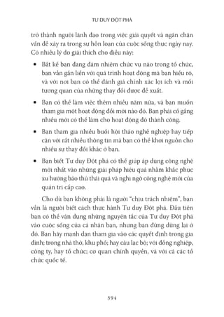 Tư duy ĐộT phá
394
trở thành người lãnh đạo trong việc giải quyết và ngăn chặn
vấn đề xảy ra trong sự hỗn loạn của cuộc sống thực ngày nay.
Có nhiều lý do giải thích cho điều này:
• Bất kể bạn đang đảm nhiệm chức vụ nào trong tổ chức,
bạn vẫn gắn liền với quá trình hoạt động mà bạn hiểu rõ,
và với nơi bạn có thể đánh giá chính xác lợi ích và mối
tương quan của những thay đổi được đề xuất.
• Bạn có thể làm việc thêm nhiều năm nữa, và bạn muốn
tham gia một hoạt động đổi mới nào đó. Bạn phải cố gắng
nhiều mới có thể làm cho hoạt động đó thành công.
• Bạn tham gia nhiều buổi hội thảo nghề nghiệp hay tiếp
cận với rất nhiều thông tin mà bạn có thể khơi nguồn cho
nhiều sự thay đổi khác ở bạn.
• Bạn biết Tư duy Đột phá có thể giúp áp dụng công nghệ
mới nhất vào những giải pháp hiệu quả nhằm khắc phục
xu hướng bảo thủ thái quá và nghi ngờ công nghệ mới của
quản trị cấp cao.
Cho dù bạn không phải là người “chịu trách nhiệm”, bạn
vẫn là người biết cách thực hành Tư duy Đột phá. Đầu tiên
bạn có thể vận dụng những nguyên tắc của Tư duy Đột phá
vào cuộc sống của cá nhân bạn, nhưng bạn đừng dừng lại ở
đó. Bạn hãy mạnh dạn tham gia vào các quyết định trong gia
đình; trong nhà thờ, khu phố; hay câu lạc bộ; với đồng nghiệp,
công ty, hay tổ chức; cơ quan chính quyền, và với cả các tổ
chức quốc tế.
 