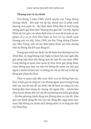 chúc mừng bạn Đến với Tương lai!
395
Thương mại và tài chính
Vào tháng 5 năm 1989, chính quyền của Tổng thống
George Bush - đối mặt với áp lực mạnh mẽ về phát triển
thương mại quốc tế - đã nhận định Nhật Bản là một trong
những quốc gia thực hiện “thương mại gian lận” với Mỹ. Người
Nhật rất tức giận với nhận định trên và xem đó là một sự xúc
phạm cố ý và từ chối thảo luận xa hơn về các chính sách
thương mại với Mỹ. Năm 1993, sau khi Tổng thống Clinton
vào Nhà Trắng, một nỗ lực đàm phán được xúc tiến nhưng
thật sự không đạt kết quả đáng kể.
Trong quá trình xác định vấn đề thâm hụt thương mại với
Nhật Bản, rõ ràng không một Nghị sĩ Quốc hội nào nghĩ đến
giải pháp tiếp theo khi thông qua dự luật đó vào năm 1989.
Cũng không ai quan tâm quản lý thực hiện giải pháp được
chọn thông qua một ma trận hệ thống để tránh các kết quả
ngoài ý muốn từ luật này và những rắc rối có thể xảy ra khi áp
dụng giải pháp đã chọn.
Thay vì quan tâm đến mục đích của hệ thống hiện tại,
thay vì kêu gọi sự cộng tác của những người quan trọng trong
lĩnh vực vấn đề này để xác định vấn đề hiện tại cùng với việc
hướng đến một tương lai chung, thì người Mỹ – muốn bào
chữa trách nhiệm đối với vấn đề mà không tìm kiếm giải pháp
– đã đơn phương hành động mà không nắm rõ vấn đề. Hậu
quả của hành động đó vẫn còn tác động đến ngày hôm nay:
nước Mỹ không có chính sách thống nhất và rõ ràng nào đối
với Nhật Bản.
 