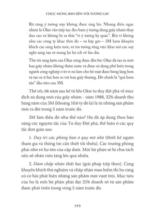 chúc mừng bạn Đến với Tương lai!
399
Rõ ràng ý tưởng này không được ủng hộ. Nhưng điều ngạc
nhiên là Okie vẫn tiếp tục đeo bám ý tưởng dùng giấy nhám thay
dao cạo và không bị sa thải “vì ý tưởng kỳ quặc”. Bởi vì không
như các công ty khác thời đó – và bây giờ – 3M luôn khuyến
khích các sáng kiến mới, và tin tưởng rằng việc khai mở các suy
nghĩ sáng tạo sẽ mang lại lợi ích về lâu dài.
Thế rồi sáng kiến của Okie cũng được đền bù: Okie đã tạo ra một
loại giấy nhám không thấm nước và được sử dụng phổ biến trong
ngành công nghiệp ô tô vì nó làm cho bề mặt được bóng láng hơn
và tạo ra ít bụi hơn so với loại giấy thường. Đó chính là “quả bom
tấn” đầu tiên của 3M.
Thế rồi, 66 năm sau kể từ khi Okie tư duy đột phá về mục
đích sử dụng mới của giấy nhám - năm 1988, 32% doanh thu
hàng năm của 3M (khoảng 10,6 tỷ đô la) là từ những sản phẩm
mới ra đời trong 5 năm trước đó.
3M làm điều đó như thế nào? Họ đã áp dụng theo bản
năng các nguyên tắc của Tư duy Đột phá, thể hiện ở các quy
tắc đơn giản sau:
1. Duy trì các phòng ban ở quy mô nhỏ (thiết kế người
tham gia và thông tin cần thiết tối thiểu). Các trưởng phòng
phải nhớ rõ họ tên của cấp dưới. Một bộ phận sẽ bị chia tách
nếu số nhân viên tăng lên quá nhiều.
2. Dám chấp nhận thất bại (giải pháp tiếp theo). Càng
khuyến khích thử nghiệm và chấp nhận mạo hiểm thì họ càng
có cơ hội phát hiện những sản phẩm mới vượt trội. Mục tiêu
của họ là mỗi bộ phận phải đạt 25% doanh số từ sản phẩm
được phát triển trong vòng 5 năm trước đó.
 