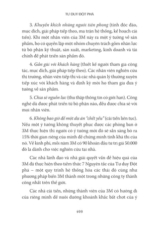 Tư duy ĐộT phá
400
3. Khuyến khích những người tiên phong (tính độc đáo,
mục đích, giải pháp tiếp theo, ma trận hệ thống, kế hoạch cải
tiến). Khi một nhân viên của 3M nảy ra một ý tưởng về sản
phẩm, họ có quyền lập một nhóm chuyên trách gồm nhân lực
từ bộ phận kỹ thuật, sản xuất, marketing, kinh doanh và tài
chính để phát triển sản phẩm đó.
4. Gần gũi với khách hàng (thiết kế người tham gia cộng
tác, mục đích, giải pháp tiếp theo). Các nhân viên nghiên cứu
thị trường, nhân viên tiếp thị và các nhà quản lý thường xuyên
tiếp xúc với khách hàng và định kỳ mời họ tham gia đưa ý
tưởng về sản phẩm.
5. Chia sẻ nguồn lực (thu thập thông tin có giới hạn). Công
nghệ dù được phát triển từ bộ phận nào, đều được chia sẻ với
mọi nhân viên.
6. Không bao giờ để một dự án “chết yểu” (cải tiến liên tục).
Nếu một ý tưởng không thuyết phục được các phòng ban ở
3M thực hiện thì người có ý tưởng mới đó sẽ sẵn sàng bỏ ra
15% thời gian riêng của mình để chứng minh tính khả thi của
nó. Về kinh phí, mỗi năm 3M có 90 khoản đầu tư trị giá 50.000
đô la dành cho việc nghiên cứu tại nhà.
Các nhà lãnh đạo và nhà giải quyết vấn đề hiệu quả của
3M đã thực hiện theo tiềm thức 7 Nguyên tắc của Tư duy Đột
phá – một quy trình hệ thống hóa các thái độ cũng như
phương pháp biến 3M thành một trong những công ty thành
công nhất trên thế giới.
Các nhà cải tiến, những thành viên của 3M có hướng đi
của riêng mình để nuôi dưỡng khoảnh khắc bất chợt của ý
 