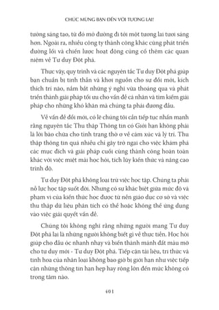 chúc mừng bạn Đến với Tương lai!
401
tưởng sáng tạo, từ đó mở đường đi tới một tương lai tươi sáng
hơn. Ngoài ra, nhiều công ty thành công khác cũng phát triển
đường lối và chiến lược hoạt động củng cố thêm các quan
niệm về Tư duy Đột phá.
Thực vậy, quy trình và các nguyên tắc Tư duy Đột phá giúp
bạn chuẩn bị tinh thần và khơi nguồn cho sự đổi mới, kích
thích trí não, nắm bắt những ý nghĩ vừa thoáng qua và phát
triển thành giải pháp tối ưu cho vấn đề cá nhân và tìm kiếm giải
pháp cho những khó khăn mà chúng ta phải đương đầu.
Về vấn đề đổi mới, có lẽ chúng tôi cần tiếp tục nhấn mạnh
rằng nguyên tắc Thu thập Thông tin có Giới hạn không phải
là lời bào chữa cho tình trạng thờ ơ về cảm xúc và lý trí. Thu
thập thông tin quá nhiều chỉ gây trở ngại cho việc khám phá
các mục đích và giải pháp cuối cùng thành công hoàn toàn
khác với việc miệt mài học hỏi, tích lũy kiến thức và nâng cao
trình độ.
Tư duy Đột phá không loại trừ việc học tập. Chúng ta phải
nỗ lực học tập suốt đời. Nhưng có sự khác biệt giữa mức độ và
phạm vi của kiến thức học được từ nền giáo dục cơ sở và việc
thu thập dữ liệu phân tích có thể hoặc không thể ứng dụng
vào việc giải quyết vấn đề.
Chúng tôi không nghĩ rằng những người mang Tư duy
Đột phá lại là những người không biết gì về thực tiễn. Học hỏi
giúp cho đầu óc nhanh nhạy và biến thành mảnh đất màu mỡ
cho tư duy mới - Tư duy Đột phá. Tiếp cận tài liệu, tri thức và
tinh hoa của nhân loại không bao giờ bị giới hạn như việc tiếp
cận những thông tin hạn hẹp hay rộng lớn đến mức không có
trọng tâm nào.
 