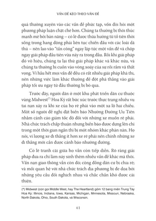 vấn Đề kéo Theo vấn Đề
41
quá thường xuyên vào các vấn đề phức tạp, vốn đòi hỏi một
phương pháp luận chặt chẽ hơn. Chúng ta thường bị thôi thúc
mạnh mẽ bởi bản năng – có lẽ được thừa hưởng từ tổ tiên thời
sống trong hang động phải liên tục chiến đấu với các loài dã
thú – nên lao vào “tấn công” ngay lập tức một vấn đề và chộp
ngay giải pháp đầu tiên vừa nảy ra trong đầu. Rồi khi giải pháp
đó vô hiệu, chúng ta lại thử giải pháp khác và khác nữa, và
chúng ta thường bị cuốn vào vòng xoáy của sự rối rắm và thất
vọng. Vì hầu hết mọi vấn đề đều có rất nhiều giải pháp khả thi,
nên những việc làm khác thường để đột phá thẳng vào giải
pháp tối ưu ngay từ đầu thường bị bỏ qua.
Trước đây, người dân ở một khu phát triển dân cư thuộc
vùng Midwest(*)
Hoa Kỳ rất bức xúc trước thực trạng nhiều vụ
tai nạn xảy ra khi xe của họ rẽ phải vào một xa lộ hai chiều.
Một số người đề nghị đặt biển báo Nhường Đường Ưu Tiên
nhằm cảnh cáo giảm tốc độ đối với những xe muốn rẽ phải.
Nhà chức trách chấp thuận nhưng biển báo được dựng lên chỉ
trong một thời gian ngắn thì bị một nhóm khác phàn nàn. Họ
nói, vì lượng xe đi thẳng ít hơn xe rẽ phải nên chính những xe
đi thẳng mới cần được cảnh báo nhường đường.
Có lẽ tranh cãi giữa họ vẫn còn tiếp diễn. Rõ ràng giải
pháp đưa ra chỉ làm nảy sinh thêm nhiều vấn đề khác mà thôi.
Vấn nạn giao thông vẫn còn đó; cộng đồng dân cư bị chia rẽ;
và mối quan hệ với nhà chức trách địa phương bị đe dọa bởi
những yêu cầu đối nghịch nhau và chắc chắn khó được cải
thiện.
(*) Midwest (còn gọi Middle West, hay The Heartland) gồm 12 bang miền Trung Tây
Hoa Kỳ: Illinois, Indiana, Iowa, Kansas, Michigan, Minnesota, Missouri, Nebraska,
North Dakota, Ohio, South Dakota, và Wisconsin.
 