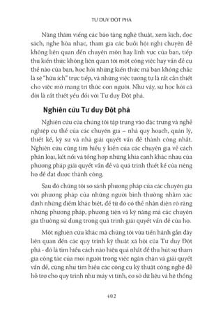 Tư duy ĐộT phá
402
Năng thăm viếng các bảo tàng nghệ thuật, xem kịch, đọc
sách, nghe hòa nhạc, tham gia các buổi hội nghị chuyên đề
không liên quan đến chuyên môn hay lĩnh vực của bạn, tiếp
thu kiến thức không liên quan tới một công việc hay vấn đề cụ
thể nào của bạn, học hỏi những kiến thức mà bạn không chắc
là sẽ “hữu ích” trực tiếp, và những việc tương tự là rất cần thiết
cho việc mở mang tri thức con người. Như vậy, sự học hỏi cả
đời là rất thiết yếu đối với Tư duy Đột phá.
Nghiên cứu Tư duy Đột phá
Nghiên cứu của chúng tôi tập trung vào đặc trưng và nghề
nghiệp cụ thể của các chuyên gia – nhà quy hoạch, quản lý,
thiết kế, kỹ sư và nhà giải quyết vấn đề thành công nhất.
Nghiên cứu cũng tìm hiểu ý kiến của các chuyên gia về cách
phân loại, kết nối và tổng hợp những khía cạnh khác nhau của
phương pháp giải quyết vấn đề và quá trình thiết kế của riêng
họ để đạt được thành công.
Sau đó chúng tôi so sánh phương pháp của các chuyên gia
với phương pháp của những người bình thường nhằm xác
định những điểm khác biệt, để từ đó có thể nhận diện rõ ràng
những phương pháp, phương tiện và kỹ năng mà các chuyên
gia thường sử dụng trong quá trình giải quyết vấn đề của họ.
Một nghiên cứu khác mà chúng tôi vừa tiến hành gần đây
liên quan đến các quy trình kỹ thuật xã hội của Tư duy Đột
phá - đó là tìm hiểu cách nào hiệu quả nhất để thu hút sự tham
gia cộng tác của mọi người trong việc ngăn chặn và giải quyết
vấn đề, cũng như tìm hiểu các công cụ kỹ thuật công nghệ đễ
hỗ trợ cho quy trình như máy vi tính, cơ sở dữ liệu và hệ thống
 