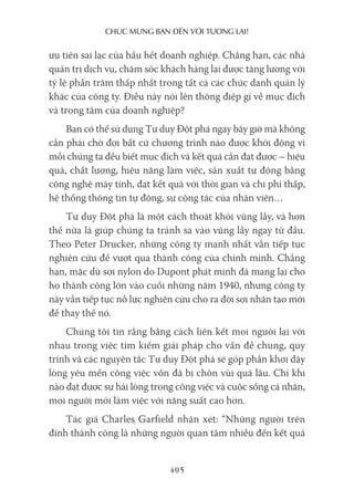chúc mừng bạn Đến với Tương lai!
405
ưu tiên sai lạc của hầu hết doanh nghiệp. Chẳng hạn, các nhà
quản trị dịch vụ, chăm sóc khách hàng lại được tăng lương với
tỷ lệ phần trăm thấp nhất trong tất cả các chức danh quản lý
khác của công ty. Điều này nói lên thông điệp gì về mục đích
và trọng tâm của doanh nghiệp?
Bạn có thể sử dụng Tư duy Đột phá ngay bây giờ mà không
cần phải chờ đợi bất cứ chương trình nào được khởi động vì
mỗi chúng ta đều biết mục đích và kết quả cần đạt được – hiệu
quả, chất lượng, hiệu năng làm việc, sản xuất tự động bằng
công nghệ máy tính, đạt kết quả với thời gian và chi phí thấp,
hệ thống thông tin tự động, sự cộng tác của nhân viên…
Tư duy Đột phá là một cách thoát khỏi vũng lầy, và hơn
thế nữa là giúp chúng ta tránh sa vào vũng lầy ngay từ đầu.
Theo Peter Drucker, những công ty mạnh nhất vẫn tiếp tục
nghiên cứu để vượt qua thành công của chính mình. Chẳng
hạn, mặc dù sợi nylon do Dupont phát minh đã mang lại cho
họ thành công lớn vào cuối những năm 1940, nhưng công ty
này vẫn tiếp tục nỗ lực nghiên cứu cho ra đời sợi nhân tạo mới
để thay thế nó.
Chúng tôi tin rằng bằng cách liên kết mọi người lại với
nhau trong việc tìm kiếm giải pháp cho vấn đề chung, quy
trình và các nguyên tắc Tư duy Đột phá sẽ góp phần khơi dậy
lòng yêu mến công việc vốn đã bị chôn vùi quá lâu. Chỉ khi
nào đạt được sự hài lòng trong công việc và cuộc sống cá nhân,
mọi người mới làm việc với năng suất cao hơn.
Tác giả Charles Garfield nhận xét: “Những người trên
đỉnh thành công là những người quan tâm nhiều đến kết quả
 