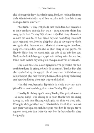 Tư duy ĐộT phá
406
chứ không phải địa vị hay danh tiếng. Họ luôn hướng đến mục
đích, kiên trì với nhiệm vụ và liên tục phát triển bản thân trong
suốt quá trình làm việc.”
Phát triển Tư duy Đột phá là một cách đảm bảo bạn nhận
ra đỉnh cao hiệu quả của bản thân – cũng như của nhóm hay
công ty của bạn. Tư duy Đột phá cải thiện khả năng nhìn nhận
và nắm bắt vấn đề, cơ hội, dự án hay các hoạt động theo một
cách hiệu quả hơn. Nó cho phép bạn chia sẻ suy nghĩ và ý kiến
với người khác theo một cách khiến tất cả mọi người đều được
nâng lên. Nó tạo điều kiện cho sự phân công và trao quyền. Nó
khuyến khích học hỏi và cải tiến, cải tiến và cải tiến liên tục.
Nó khuyến khích bạn giải quyết vấn đề hay nắm bắt cơ hội,
tránh bỏ lỡ cơ hội hay đơn giản cho qua một vấn đề nào đó.
Đây là cơ hội. Đây là các nguyên tắc và quy trình mà bạn
có thể sử dụng để giải quyết vấn đề của mình. Tư duy Đột phá
cho bạn biết rằng các nguyên tắc và quy trình có thể được sắp
xếp linh hoạt phù hợp với từng hoàn cảnh và phong cách riêng
của bạn chứ không theo một trật tự nhất định.
Hơn thế nữa, bạn phải lập trình lại chiếc máy tính nằm
giữa đôi tai của bạn bằng phần mềm Tư duy Đột phá.
Giờ đây, là những người mang Tư duy Đột phá, nhiệm vụ
- và cả tài năng - của chúng ta là hoàn thành việc tạo dựng
tương lai, nối liền khoảng cách giữa tri thức và thực tiễn.
Chúng ta không chỉ biết cách biến tri thức thành thực tiễn mà
còn phải vượt qua sự cách biệt giữa một bên là các giá trị và
nguyện vọng của bản thân với một bên là thực tiễn đời sống
hàng ngày.
 