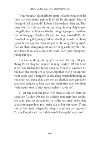 chúc mừng bạn Đến với Tương lai!
407
“Nguyên nhân chính dẫn tới sự trì trệ kinh tế của một đất
nước hay một doanh nghiệp là do đổ lỗi cho người khác về
những vấn đề của mình”, Robert J. Samuelson nhận xét. Thói
quen xấu này - kết quả từ việc áp dụng phương pháp truyền
thống để sáng tạo hoặc cải tiến hệ thống và giải pháp - sẽ được
loại bỏ thông qua Tư duy Đột phá. Rõ ràng cứ mãi đổ lỗi cho
nhau thì không thể giải quyết được vấn đề gì cả, mặc dù những
người đi tìm nguyên nhân sai phạm cho rằng những người
mắc sai phạm nên giải quyết vấn đề bằng cách thay đổi. Nói
cách khác đổ lỗi chỉ là cái cớ để thoái thác trước những tình
huống bất ngờ.
Khi bạn áp dụng các nguyên tắc của Tư duy Đột phá,
chúng tôi tin rằng bạn sẽ nhận ra rằng Tư duy Đột phá tự nó
sẽ tiến hóa khi bạn liên tục áp dụng nó. Vì sao? Vì người có Tư
duy Đột phá không chỉ là người cập nhật thông tin kịp thời
mà là người luôn hướng đến và chủ động hoạch định tương lai,
hòa mình vào dòng chảy đam mê, đó chính là cảm giác kiểm
soát cuộc sống và sự kiện toàn sức mạnh tinh thần vốn được
nhiều người xem là “một sự trải nghiệm tuyệt vời“.
Vì Tư duy Đột phá phát triển theo sự cải tiến liên tục,
nâng tầm Tư duy Đột phá sẽ là thách thức tiếp theo đòi hỏi
bạn và tôi phải nỗ lực suốt đời, từ thế hệ này sang thế hệ khác
và qua từng giai đoạn phát triển của xã hội loài người. Trong
một xã hội - một thế giới đại đồng - của những con người có
Tư duy Đột phá, có thách thức nào là không thể vượt qua?
 