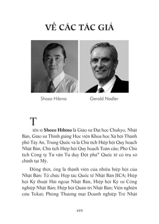 409
Về CáC táC giả
T
iến sĩ Shozo Hibino là Giáo sư Đại học Chukyo, Nhật
Bản, Giáo sư Thỉnh giảng Học viện Khoa học Xã hội Thành
phố Tây An, Trung Quốc và là Chủ tịch Hiệp hội Quy hoạch
Nhật Bản, Chủ tịch Hiệp hội Quy hoạch Toàn cầu; Phó Chủ
tịch Công ty Tư vấn Tư duy Đột phá®
Quốc tế có trụ sở
chính tại Mỹ.
Đồng thời, ông là thành viên của nhiều hiệp hội của
Nhật Bản: Tổ chức Hợp tác Quốc tế Nhật Bản JICA; Hiệp
hội Kỹ thuật Hải ngoại Nhật Bản, Hiệp hội Kỹ sư Công
nghiệp Nhật Bản; Hiệp hội Quản trị Nhật Bản; Viện nghiên
cứu Tokai; Phòng Thương mại Doanh nghiệp Trẻ Nhật
Shozo Hibino Gerald Nadler
 