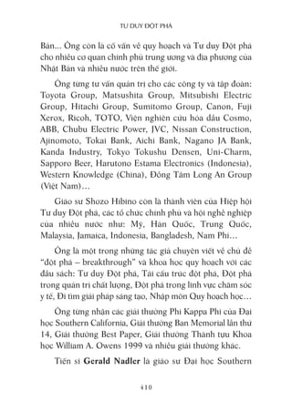 Tư duy ĐộT phá
410
Bản... Ông còn là cố vấn về quy hoạch và Tư duy Đột phá
cho nhiều cơ quan chính phủ trung ương và địa phương của
Nhật Bản và nhiều nước trên thế giới.
Ông từng tư vấn quản trị cho các công ty và tập đoàn:
Toyota Group, Matsushita Group, Mitsubishi Electric
Group, Hitachi Group, Sumitomo Group, Canon, Fuji
Xerox, Ricoh, TOTO, Viện nghiên cứu hóa dầu Cosmo,
ABB, Chubu Electric Power, JVC, Nissan Construction,
Ajinomoto, Tokai Bank, Aichi Bank, Nagano JA Bank,
Kanda Industry, Tokyo Tokushu Densen, Uni-Charm,
Sapporo Beer, Harutono Estama Electronics (Indonesia),
Western Knowledge (China), Đồng Tâm Long An Group
(Việt Nam)…
Giáo sư Shozo Hibino còn là thành viên của Hiệp hội
Tư duy Đột phá, các tổ chức chính phủ và hội nghề nghiệp
của nhiều nước như: Mỹ, Hàn Quốc, Trung Quốc,
Malaysia, Jamaica, Indonesia, Bangladesh, Nam Phi…
Ông là một trong những tác giả chuyên viết về chủ đề
“đột phá – breakthrough” và khoa học quy hoạch với các
đầu sách: Tư duy Đột phá, Tái cấu trúc đột phá, Đột phá
trong quản trị chất lượng, Đột phá trong lĩnh vực chăm sóc
y tế, Đi tìm giải pháp sáng tạo, Nhập môn Quy hoạch học…
Ông từng nhận các giải thưởng Phi Kappa Phi của Đại
học Southern California, Giải thưởng Ban Memorial lần thứ
14, Giải thưởng Best Paper, Giải thưởng Thành tựu Khoa
học William A. Owens 1999 và nhiều giải thưởng khác.
Tiến sĩ Gerald Nadler là giáo sư Đại học Southern
 