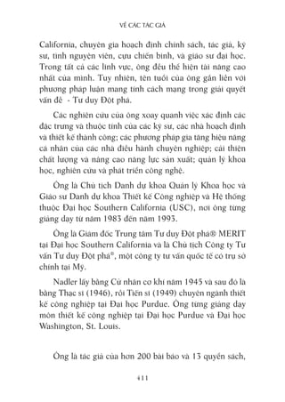 về các Tác giả
411
California, chuyên gia hoạch định chính sách, tác giả, kỹ
sư, tình nguyện viên, cựu chiến binh, và giáo sư đại học.
Trong tất cả các lĩnh vực, ông đều thể hiện tài năng cao
nhất của mình. Tuy nhiên, tên tuổi của ông gắn liền với
phương pháp luận mang tính cách mạng trong giải quyết
vấn đề - Tư duy Đột phá.
Các nghiên cứu của ông xoay quanh việc xác định các
đặc trưng và thuộc tính của các kỹ sư, các nhà hoạch định
và thiết kế thành công; các phương pháp gia tăng hiệu năng
cá nhân của các nhà điều hành chuyên nghiệp; cải thiện
chất lượng và nâng cao năng lực sản xuất; quản lý khoa
học, nghiên cứu và phát triển công nghệ.
Ông là Chủ tịch Danh dự khoa Quản lý Khoa học và
Giáo sư Danh dự khoa Thiết kế Công nghiệp và Hệ thống
thuộc Đại học Southern California (USC), nơi ông từng
giảng dạy từ năm 1983 đến năm 1993.
Ông là Giám đốc Trung tâm Tư duy Đột phá® MERIT
tại Đại học Southern California và là Chủ tịch Công ty Tư
vấn Tư duy Đột phá®
, một công ty tư vấn quốc tế có trụ sở
chính tại Mỹ.
Nadler lấy bằng Cử nhân cơ khí năm 1945 và sau đó là
bằng Thạc sĩ (1946), rồi Tiến sĩ (1949) chuyên ngành thiết
kế công nghiệp tại Đại học Purdue. Ông từng giảng dạy
môn thiết kế công nghiệp tại Đại học Purdue và Đại học
Washington, St. Louis.
Ông là tác giả của hơn 200 bài báo và 13 quyển sách,
 