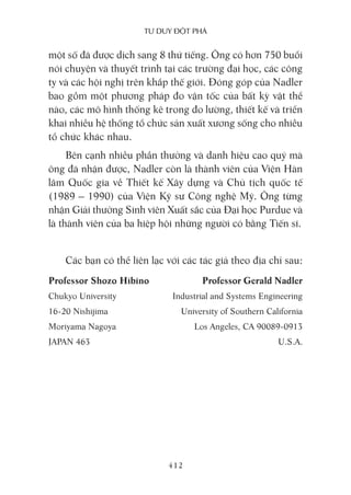 Tư duy ĐộT phá
412
một số đã được dịch sang 8 thứ tiếng. Ông có hơn 750 buổi
nói chuyện và thuyết trình tại các trường đại học, các công
ty và các hội nghị trên khắp thế giới. Đóng góp của Nadler
bao gồm một phương pháp đo vận tốc của bất kỳ vật thể
nào, các mô hình thống kê trong đo lường, thiết kế và triển
khai nhiều hệ thống tổ chức sản xuất xương sống cho nhiều
tổ chức khác nhau.
Bên cạnh nhiều phần thưởng và danh hiệu cao quý mà
ông đã nhận được, Nadler còn là thành viên của Viện Hàn
lâm Quốc gia về Thiết kế Xây dựng và Chủ tịch quốc tế
(1989 – 1990) của Viện Kỹ sư Công nghệ Mỹ. Ông từng
nhận Giải thưởng Sinh viên Xuất sắc của Đại học Purdue và
là thành viên của ba hiệp hội những người có bằng Tiến sĩ.
Các bạn có thể liên lạc với các tác giả theo địa chỉ sau:
Professor Shozo Hibino Professor Gerald Nadler
Chukyo University Industrial and Systems Engineering
16-20 Nishijima University of Southern California
Moriyama Nagoya Los Angeles, CA 90089-0913
JAPAN 463 U.S.A.
 
