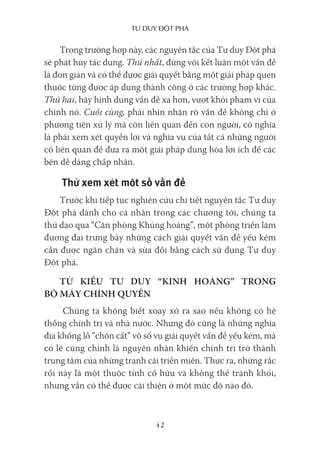 Tư duy ĐộT phá
42
Trong trường hợp này, các nguyên tắc của Tư duy Đột phá
sẽ phát huy tác dụng. Thứ nhất, đừng vội kết luận một vấn đề
là đơn giản và có thể được giải quyết bằng một giải pháp quen
thuộc từng được áp dụng thành công ở các trường hợp khác.
Thứ hai, hãy hình dung vấn đề xa hơn, vượt khỏi phạm vi của
chính nó. Cuối cùng, phải nhìn nhận rõ vấn đề không chỉ ở
phương tiện xử lý mà còn liên quan đến con người, có nghĩa
là phải xem xét quyền lợi và nghĩa vụ của tất cả những người
có liên quan để đưa ra một giải pháp dung hòa lợi ích để các
bên dễ dàng chấp nhận.
Thử xem xét một số vấn đề
Trước khi tiếp tục nghiên cứu chi tiết nguyên tắc Tư duy
Đột phá dành cho cá nhân trong các chương tới, chúng ta
thử dạo qua “Căn phòng Khủng hoảng”, một phòng triển lãm
đương đại trưng bày những cách giải quyết vấn đề yếu kém
cần được ngăn chặn và sửa đổi bằng cách sử dụng Tư duy
Đột phá.
TỪ KIỂU TƯ DUY “KINH HOÀNG” TRONG
BỘ MÁY CHÍNH QUYỀN
Chúng ta không biết xoay xở ra sao nếu không có hệ
thống chính trị và nhà nước. Nhưng đó cũng là những nghĩa
địa khổng lồ “chôn cất” vô số vụ giải quyết vấn đề yếu kém, mà
có lẽ cũng chính là nguyên nhân khiến chính trị trở thành
trung tâm của những tranh cãi triền miên. Thực ra, những rắc
rối này là một thuộc tính cố hữu và không thể tránh khỏi,
nhưng vẫn có thể được cải thiện ở một mức độ nào đó.
 