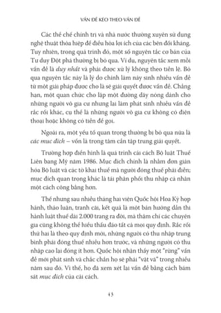 vấn Đề kéo Theo vấn Đề
43
Các thể chế chính trị và nhà nước thường xuyên sử dụng
nghệ thuật thỏa hiệp để điều hòa lợi ích của các bên đối kháng.
Tuy nhiên, trong quá trình đó, một số nguyên tắc cơ bản của
Tư duy Đột phá thường bị bỏ qua. Ví dụ, nguyên tắc xem mỗi
vấn đề là duy nhất và phải được xử lý không theo tiền lệ. Bỏ
qua nguyên tắc này là lý do chính làm nảy sinh nhiều vấn đề
từ một giải pháp được cho là sẽ giải quyết được vấn đề. Chẳng
hạn, một quan chức cho lập một đường dây nóng dành cho
những người vô gia cư nhưng lại làm phát sinh nhiều vấn đề
rắc rối khác, cụ thể là những người vô gia cư không có điện
thoại hoặc không có tiền để gọi.
Ngoài ra, một yếu tố quan trọng thường bị bỏ qua nữa là
các mục đích – vốn là trọng tâm cần tập trung giải quyết.
Trường hợp điển hình là quá trình cải cách Bộ luật Thuế
Liên bang Mỹ năm 1986. Mục đích chính là nhằm đơn giản
hóa Bộ luật và các tờ khai thuế mà người đóng thuế phải điền;
mục đích quan trọng khác là tái phân phối thu nhập cá nhân
một cách công bằng hơn.
Thế nhưng sau nhiều tháng hai viện Quốc hội Hoa Kỳ họp
hành, thảo luận, tranh cãi, kết quả là một bản hướng dẫn thi
hành luật thuế dài 2.000 trang ra đời, mà thậm chí các chuyên
gia cũng không thể hiểu thấu đáo tất cả mọi quy định. Rắc rối
thứ hai là theo quy định mới, những người có thu nhập trung
bình phải đóng thuế nhiều hơn trước, và những người có thu
nhập cao lại đóng ít hơn. Quốc hội nhận thấy một “rừng” vấn
đề mới phát sinh và chắc chắn họ sẽ phải “vật vã” trong nhiều
năm sau đó. Vì thế, họ đã xem xét lại vấn đề bằng cách bám
sát mục đích của cải cách.
 