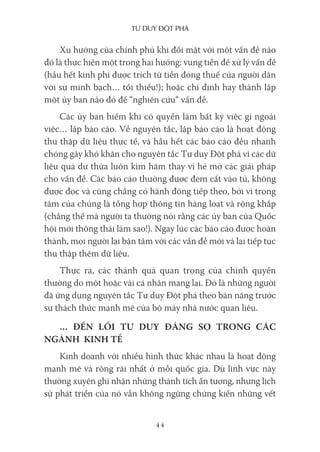 Tư duy ĐộT phá
44
Xu hướng của chính phủ khi đối mặt với một vấn đề nào
đó là thực hiện một trong hai hướng: vung tiền để xử lý vấn đề
(hầu hết kinh phí được trích từ tiền đóng thuế của người dân
với sự minh bạch… tối thiểu!); hoặc chỉ định hay thành lập
một ủy ban nào đó để “nghiên cứu“ vấn đề.
Các ủy ban hiếm khi có quyền làm bất kỳ việc gì ngoài
việc… lập báo cáo. Về nguyên tắc, lập báo cáo là hoạt động
thu thập dữ liệu thực tế, và hầu hết các báo cáo đều nhanh
chóng gây khó khăn cho nguyên tắc Tư duy Đột phá vì các dữ
liệu quá dư thừa luôn kìm hãm thay vì hé mở các giải pháp
cho vấn đề. Các báo cáo thường được đem cất vào tủ, không
được đọc và cũng chẳng có hành động tiếp theo, bởi vì trọng
tâm của chúng là tổng hợp thông tin hàng loạt và rộng khắp
(chẳng thế mà người ta thường nói rằng các ủy ban của Quốc
hội mới thông thái làm sao!). Ngay lúc các báo cáo được hoàn
thành, mọi người lại bận tâm với các vấn đề mới và lại tiếp tục
thu thập thêm dữ liệu.
Thực ra, các thành quả quan trọng của chính quyền
thường do một hoặc vài cá nhân mang lại. Đó là những người
đã ứng dụng nguyên tắc Tư duy Đột phá theo bản năng trước
sự thách thức mạnh mẽ của bộ máy nhà nước quan liêu.
… ĐẾN LỐI TƯ DUY ĐÁNG SỢ TRONG CÁC
NGÀNH KINH TẾ
Kinh doanh với nhiều hình thức khác nhau là hoạt động
mạnh mẽ và rộng rãi nhất ở mỗi quốc gia. Dù lĩnh vực này
thường xuyên ghi nhận những thành tích ấn tượng, nhưng lịch
sử phát triển của nó vẫn không ngừng chứng kiến những vết
 