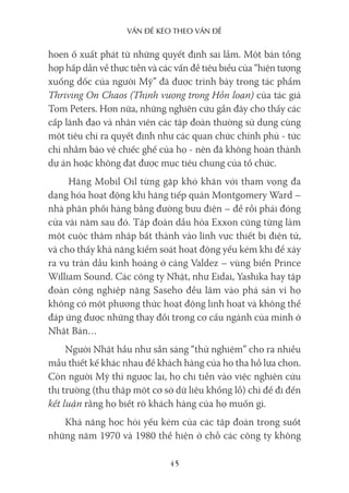 vấn Đề kéo Theo vấn Đề
45
hoen ố xuất phát từ những quyết định sai lầm. Một bản tổng
hợp hấp dẫn về thực tiễn và các vấn đề tiêu biểu của “hiện tượng
xuống dốc của người Mỹ” đã được trình bày trong tác phẩm
Thriving On Chaos (Thịnh vượng trong Hỗn loạn) của tác giả
Tom Peters. Hơn nữa, những nghiên cứu gần đây cho thấy các
cấp lãnh đạo và nhân viên các tập đoàn thường sử dụng cùng
một tiêu chí ra quyết định như các quan chức chính phủ - tức
chỉ nhằm bảo vệ chiếc ghế của họ - nên đã không hoàn thành
dự án hoặc không đạt được mục tiêu chung của tổ chức.
Hãng Mobil Oil từng gặp khó khăn với tham vọng đa
dạng hóa hoạt động khi hãng tiếp quản Montgomery Ward –
nhà phân phối hàng bằng đường bưu điện – để rồi phải đóng
cửa vài năm sau đó. Tập đoàn dầu hỏa Exxon cũng từng làm
một cuộc thâm nhập bất thành vào lĩnh vực thiết bị điện tử,
và cho thấy khả năng kiểm soát hoạt động yếu kém khi để xảy
ra vụ tràn dầu kinh hoàng ở cảng Valdez – vùng biển Prince
William Sound. Các công ty Nhật, như Eidai, Yashika hay tập
đoàn công nghiệp nặng Saseho đều lâm vào phá sản vì họ
không có một phương thức hoạt động linh hoạt và không thể
đáp ứng được những thay đổi trong cơ cấu ngành của mình ở
Nhật Bản…
Người Nhật hầu như sẵn sàng “thử nghiệm” cho ra nhiều
mẫu thiết kế khác nhau để khách hàng của họ tha hồ lựa chọn.
Còn người Mỹ thì ngược lại, họ chi tiền vào việc nghiên cứu
thị trường (thu thập một cơ sở dữ liệu khổng lồ) chỉ để đi đến
kết luận rằng họ biết rõ khách hàng của họ muốn gì.
Khả năng học hỏi yếu kém của các tập đoàn trong suốt
những năm 1970 và 1980 thể hiện ở chỗ các công ty không
 