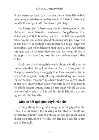 vấn Đề kéo Theo vấn Đề
47
không kiểm soát được bản thân của các cá nhân. Bất kỳ biểu
hiện tương tự nào bạn nhìn thấy về các thất bại cá nhân và xã
hội đều là những vấn đề cần phải có giải pháp.
Cách tiếp cận của bạn trong việc tìm kiếm giải pháp cho
những vấn đề cá nhân như thế nào sẽ tác động đến tinh thần
và khả năng xử lý tình huống của bạn. Hầu hết mọi người để
mặc cho cảm xúc và trực giác định hướng việc giải quyết vấn
đề của họ. Nếu ai đó được hỏi làm cách nào để giải quyết vấn
đề cá nhân, câu trả lời hầu như luôn luôn là: thu thập dữ liệu,
tìm ngay câu trả lời, tuân theo cảm xúc, bảo vệ quyền lực và
địa vị, phân tích và mổ xẻ, hoặc làm điều gì đó mà người khác
đã làm.
Cách tiếp cận thường thấy trước những vấn đề như thế
thường dẫn đến những khó khăn và tổn thất không kể xiết.
Giải pháp kém hiệu quả cũng gây thiệt hại cho cá nhân tại nơi
làm việc, không chỉ vì sự tuyệt vọng do bị tác động bởi một câu
trả lời yếu kém, mà còn vì quá trình tư duy giải quyết vấn đề
bị giới hạn. Phương pháp quen thuộc mà các tổ chức kinh tế
(và chính quyền) thường dùng để giải quyết vấn đề đã củng
cố cho hành vi này – và kết quả là, vấn đề hầu như vẫn còn
nguyên đó như ban đầu.
Một số kết quả giải quyết vấn đề
Những khủng hoảng mà chúng ta có thể gặp phải như
trên chỉ là vài điều có thể dễ dàng kể lại. Thực tế vấn đề còn
nghiêm trọng hơn vì số lượng những kết quả giải quyết vấn đề
không hiệu quả, không triệt để, tràn lan, hoặc kéo dài là một
con số khổng lồ.
 