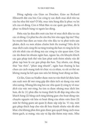 Tư duy ĐộT phá
50
Đồng nghiệp của Giáo sư Drucker, Giáo sư Richard
Ellsworth đặt câu hỏi: Các công ty xác định mục đích tồn tại
của họ như thế nào? Ở Mỹ, mục tiêu hàng đầu là phục vụ lợi
ích của cổ đông. Còn ở Nhật Bản và các quốc gia khác, đó là
phục vụ khách hàng và người lao động.
Điều này lại đưa đến một câu hỏi về mục đích đầu tư của
các cổ đông. Có phải họ chỉ cần thu hồi vốn ngay lập tức? Hay
họ muốn bảo đảm an toàn cho vốn đầu tư và phát triển sản
phẩm, dịch vụ mới nhằm chiếm lĩnh thị trường? Nếu đó là
mục đích cuối cùng thì sự tăng trưởng dài hạn rõ ràng lại là lợi
ích tốt nhất của cổ đông mà các công ty cần quan tâm. Còn
các dự đoán lợi nhuận ngắn hạn, ngược lại, chỉ khuyến khích
các giải pháp tình thế vốn làm phát sinh thêm nhiều vấn đề
phức tạp hơn là các giải pháp dài hạn. Tuy nhiên, các động
thái “tức thời”, “phản ứng nhanh”, ngắn hạn thường là lựa
chọn cải cách mang tính tổ chức và cá nhân, và rất có thể nó
không mang lại kết quả nào nếu hệ thống hoạt động sai lầm.
Có lần, Giáo sư Nadler được mời tư vấn thiết kế điều kiện
sản xuất mới để mở rộng gấp đôi diện tích sử dụng của một
nhà xưởng. Nhưng khi ông hỏi các nhà quản lý công ty về mục
đích của việc mở rộng, họ tìm ra được những mục đích lớn
hơn, đó là: (1) phải đầu tư trang thiết bị để đáp ứng nhu cầu
khách hàng (2) bằng cách tăng không gian cho hoạt động vận
chuyển nguyên vật liệu và hoạt động của nhân viên theo (3)
một hệ thống giám sát quản lý được sắp xếp lại. Vì vậy, một
giải pháp thích hợp cho vấn đề hóa thành nhiều vấn đề nhỏ
khác chứ không phải đơn giản được giải quyết bằng cách mua
thêm gạch, xi măng, vữa xây và lắp đặt thêm máy móc. Như
 