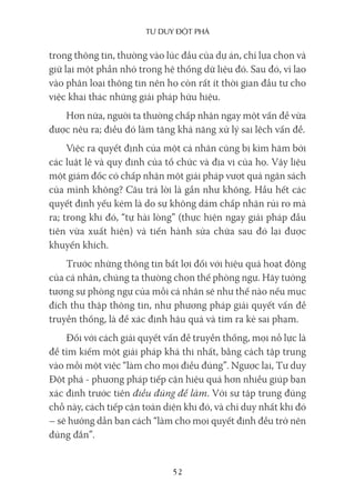 Tư duy ĐộT phá
52
trong thông tin, thường vào lúc đầu của dự án, chỉ lựa chọn và
giữ lại một phần nhỏ trong hệ thống dữ liệu đó. Sau đó, vì lao
vào phân loại thông tin nên họ còn rất ít thời gian đầu tư cho
việc khai thác những giải pháp hữu hiệu.
Hơn nữa, người ta thường chấp nhận ngay một vấn đề vừa
được nêu ra; điều đó làm tăng khả năng xử lý sai lệch vấn đề.
Việc ra quyết định của một cá nhân cũng bị kìm hãm bởi
các luật lệ và quy định của tổ chức và địa vị của họ. Vậy liệu
một giám đốc có chấp nhận một giải pháp vượt quá ngân sách
của mình không? Câu trả lời là gần như không. Hầu hết các
quyết định yếu kém là do sự không dám chấp nhận rủi ro mà
ra; trong khi đó, “tự hài lòng” (thực hiện ngay giải pháp đầu
tiên vừa xuất hiện) và tiến hành sửa chữa sau đó lại được
khuyến khích.
Trước những thông tin bất lợi đối với hiệu quả hoạt động
của cá nhân, chúng ta thường chọn thế phòng ngự. Hãy tưởng
tượng sự phòng ngự của mỗi cá nhân sẽ như thế nào nếu mục
đích thu thập thông tin, như phương pháp giải quyết vấn đề
truyền thống, là để xác định hậu quả và tìm ra kẻ sai phạm.
Đối với cách giải quyết vấn đề truyền thống, mọi nỗ lực là
để tìm kiếm một giải pháp khả thi nhất, bằng cách tập trung
vào mỗi một việc “làm cho mọi điều đúng”. Ngược lại, Tư duy
Đột phá - phương pháp tiếp cận hiệu quả hơn nhiều giúp bạn
xác định trước tiên điều đúng để làm. Với sự tập trung đúng
chỗ này, cách tiếp cận toàn diện khi đó, và chỉ duy nhất khi đó
– sẽ hướng dẫn bạn cách “làm cho mọi quyết định đều trở nên
đúng đắn”.
 