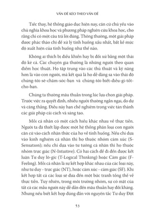 vấn Đề kéo Theo vấn Đề
53
Tiếc thay, hệ thống giáo dục hiện nay, căn cứ chủ yếu vào
chủ nghĩa khoa học và phương pháp nghiên cứu khoa học, cho
rằng chỉ có một câu trả lời đúng. Thông thường, một giải pháp
được phác thảo chỉ để xử lý tình huống xấu nhất, bất kể mức
độ xuất hiện của tình huống như thế nào.
Không ai thích bị điều khiển hay bị đối xử bằng một thái
độ kẻ cả. Các chuyên gia thường là những người theo quan
điểm học thuật. Họ tập trung vào các thủ thuật và kỹ năng
hơn là vào con người, mà kết quả là họ dễ dàng sa vào thái độ
chúng-tôi-sẽ-chăm-sóc-bạn và chúng-tôi-biết-điều-gì-tốt-
cho-bạn.
Chúng ta thường mâu thuẫn trong lúc lựa chọn giải pháp.
Trước việc ra quyết định, nhiều người thường ngần ngại, do dự
và căng thẳng. Điều này hạn chế nghiêm trọng việc tán thành
các giải pháp cải cách và sáng tạo.
Mỗi cá nhân có một cách hiểu khác nhau về thực tiễn.
Người ta đã thiết lập được một hệ thống phân loại con người
căn cứ vào cách nhận thức của họ về tình huống. Nếu chỉ dựa
vào kinh nghiệm cá nhân thì họ thuộc nhóm cảm xúc (S-
Sensation); nếu chỉ dựa vào tư tưởng cá nhân thì họ thuộc
nhóm trực giác (N-Intuitive). Có hai cách để đi đến được kết
luận Tư duy lô-gíc (T-Logical Thinking) hoặc Cảm giác (F-
Feeling). Mỗi cá nhân là sự kết hợp khác nhau của các loại này,
như tư duy - trực giác (NT), hoặc cảm xúc - cảm giác (SF). Khi
kết hợp tất cả các loại sẽ đưa đến một bức tranh tổng thể về
thực tiễn. Tuy nhiên, trong môi trường nhóm, sự có mặt của
tất cả các mẫu người này dễ dẫn đến mâu thuẫn hay đối kháng.
Nhưng nếu biết kết hợp đúng đắn với nguyên tắc Tư duy Đột
 