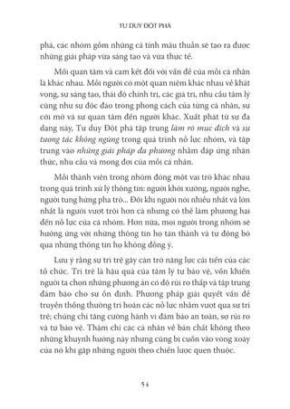 Tư duy ĐộT phá
54
phá, các nhóm gồm những cá tính mâu thuẫn sẽ tạo ra được
những giải pháp vừa sáng tạo và vừa thực tế.
Mối quan tâm và cam kết đối với vấn đề của mỗi cá nhân
là khác nhau. Mỗi người có một quan niệm khác nhau về khát
vọng, sự sáng tạo, thái độ chính trị, các giá trị, nhu cầu tâm lý
cũng như sự độc đáo trong phong cách của từng cá nhân, sự
cởi mở và sự quan tâm đến người khác. Xuất phát từ sự đa
dạng này, Tư duy Đột phá tập trung làm rõ mục đích và sự
tương tác không ngừng trong quá trình nỗ lực nhóm, và tập
trung vào những giải pháp đa phương nhằm đáp ứng nhận
thức, nhu cầu và mong đợi của mỗi cá nhân.
Mỗi thành viên trong nhóm đóng một vai trò khác nhau
trong quá trình xử lý thông tin: người khởi xướng, người nghe,
người tung hứng pha trò... Đôi khi người nói nhiều nhất và lớn
nhất là người vượt trội hơn cả nhưng có thể làm phương hại
đến nỗ lực của cả nhóm. Hơn nữa, mọi người trong nhóm sẽ
hưởng ứng với những thông tin họ tán thành và tự động bỏ
qua những thông tin họ không đồng ý.
Lưu ý rằng sự trì trệ gây cản trở năng lực cải tiến của các
tổ chức. Trì trệ là hậu quả của tâm lý tự bảo vệ, vốn khiến
người ta chọn những phương án có độ rủi ro thấp và tập trung
đảm bảo cho sự ổn định. Phương pháp giải quyết vấn đề
truyền thống thường trì hoãn các nỗ lực nhằm vượt qua sự trì
trệ; chúng chỉ tăng cường hành vi đảm bảo an toàn, sợ rủi ro
và tự bảo vệ. Thậm chí các cá nhân về bản chất không theo
những khuynh hướng này nhưng cũng bị cuốn vào vòng xoáy
của nó khi gặp những người theo chiến lược quen thuộc.
 
