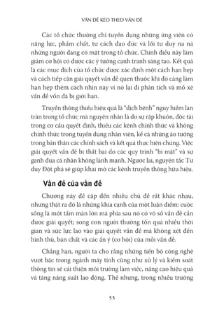 vấn Đề kéo Theo vấn Đề
55
Các tổ chức thường chỉ tuyển dụng những ứng viên có
năng lực, phẩm chất, tư cách đạo đức và lối tư duy na ná
những người đang có mặt trong tổ chức. Chính điều này làm
giảm cơ hội có được các ý tưởng cạnh tranh sáng tạo. Kết quả
là các mục đích của tổ chức được xác định một cách hạn hẹp
và cách tiếp cận giải quyết vấn đề quen thuộc khi đó càng làm
hạn hẹp thêm cách nhìn này vì nó lại đi phân tích và mổ xẻ
vấn đề vốn đã bị giới hạn.
Truyền thông thiếu hiệu quả là “dịch bệnh” nguy hiểm lan
tràn trong tổ chức mà nguyên nhân là do sự rập khuôn, độc tài
trong cơ cấu quyết định, thiếu các kênh chính thức và không
chính thức trong tuyển dụng nhân viên, kể cả những ảo tưởng
trong bản thân các chính sách và kết quả thực hiện chúng. Việc
giải quyết vấn đề bị thất bại do các quy trình “bí mật” và sự
ganh đua cá nhân không lành mạnh. Ngược lại, nguyên tắc Tư
duy Đột phá sẽ giúp khai mở các kênh truyền thông hữu hiệu.
Vấn đề của vấn đề
Chương này đề cập đến nhiều chủ đề rất khác nhau,
nhưng thật ra đó là những khía cạnh của một luận điểm: cuộc
sống là một tấm màn lớn mà phía sau nó có vô số vấn đề cần
được giải quyết; song con người thường tốn quá nhiều thời
gian và sức lực lao vào giải quyết vấn đề mà không xét đến
hình thù, bản chất và các ẩn ý (cơ hội) của mỗi vấn đề.
Chẳng hạn, người ta cho rằng những tiến bộ công nghệ
vượt bậc trong ngành máy tính cũng như xử lý và kiểm soát
thông tin sẽ cải thiện môi trường làm việc, nâng cao hiệu quả
và tăng năng suất lao động. Thế nhưng, trong nhiều trường
 