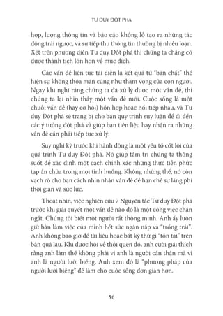 Tư duy ĐộT phá
56
hợp, lượng thông tin và báo cáo khổng lồ tạo ra những tác
động trái ngược, và sự tiếp thu thông tin thường bị nhiễu loạn.
Xét trên phương diện Tư duy Đột phá thì chúng ta chẳng có
được thành tích lớn hơn về mục đích.
Các vấn đề liên tục tái diễn là kết quả từ “bản chất” thể
hiện sự không thỏa mãn cũng như tham vọng của con người.
Ngay khi nghĩ rằng chúng ta đã xử lý được một vấn đề, thì
chúng ta lại nhìn thấy một vấn đề mới. Cuộc sống là một
chuỗi vấn đề (hay cơ hội) hỗn hợp hoặc nối tiếp nhau, và Tư
duy Đột phá sẽ trang bị cho bạn quy trình suy luận để đi đến
các ý tưởng đột phá và giúp bạn tiên liệu hay nhận ra những
vấn đề cần phải tiếp tục xử lý.
Suy nghĩ kỹ trước khi hành động là một yếu tố cốt lõi của
quá trình Tư duy Đột phá. Nó giúp tâm trí chúng ta thông
suốt để xác định một cách chính xác những thực tiễn phức
tạp ẩn chứa trong mọi tình huống. Không những thế, nó còn
vạch rõ cho bạn cách nhìn nhận vấn đề để hạn chế sự lãng phí
thời gian và sức lực.
Thoạt nhìn, việc nghiên cứu 7 Nguyên tắc Tư duy Đột phá
trước khi giải quyết một vấn đề nào đó là một công việc chán
ngắt. Chúng tôi biết một người rất thông minh. Anh ấy luôn
giữ bàn làm việc của mình hết sức ngăn nắp và “trống trải”.
Anh không bao giờ để tài liệu hoặc bất kỳ thứ gì “tồn tại” trên
bàn quá lâu. Khi được hỏi về thói quen đó, anh cười giải thích
rằng anh làm thế không phải vì anh là người cẩn thận mà vì
anh là người lười biếng. Anh xem đó là “phương pháp của
người lười biếng” để làm cho cuộc sống đơn giản hơn.
 