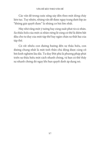 vấn Đề kéo Theo vấn Đề
57
Các vấn đề trong cuộc sống xảy đến theo một dòng chảy
liên tục. Tuy nhiên, những vấn đề được ngụy trang dưới lớp áo
“không giải quyết được” là những cơ hội lớn nhất.
Hãy nhớ rằng một ý tưởng hay cũng xuất phát từ cá nhân.
Sự thấu hiểu của một cá nhân riêng lẻ cũng có thể là điểm bắt
đầu cho tư duy của một tập thể hay ngăn chặn sự thất bại của
tập thể.
Có rất nhiều con đường hướng đến sự thấu hiểu, con
đường chung nhất là một tinh thần chủ động được củng cố
bởi kinh nghiệm lâu dài. Tư duy Đột phá là phương pháp phát
triển sự thấu hiểu một cách nhanh chóng, và bạn có thể thấy
sự nhanh chóng đó ngay khi bạn quyết định áp dụng nó.
 
