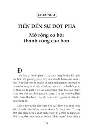 58
Chương 3
tiếN đếN sự đỘt pHá
Mở rộng cơ hội
thành công của bạn
Đ
ến đây, có lẽ cần phải khẳng định rằng Tư duy Đột phá
đòi hỏi một phương pháp tiếp cận vấn đề hoàn toàn mới –
một lối tư duy mới để xóa bỏ khoảng cách giữa tri thức sẵn có
của mỗi chúng ta và việc vận dụng một cách có hệ thống các
tri thức đó để phát triển các công trình nhân tạo (sản phẩm
hàng hóa, nhà cửa, đường sá, cầu cống…) và các hệ thống khác
nhằm hoàn thành các mục đích, mục tiêu, giá trị và niềm tin
của chúng ta.
Một ý tưởng đột phá hiếm khi xuất hiện như một tiếng
sét mà xuất hiện thông qua sự chuẩn bị của ý thức. Tư duy
Đột phá được xem là một cách chuẩn bị ý thức để nâng cao
khả năng đạt được một tư tưởng “chất lượng” hoặc một ý
 