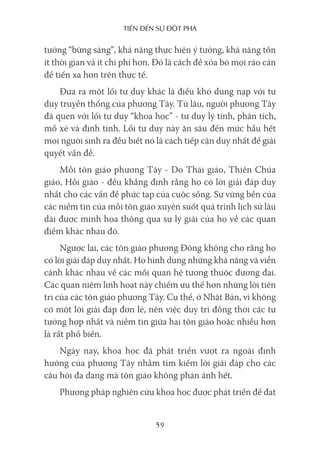 Tiến Đến sự ĐộT phá
59
tưởng “bừng sáng”, khả năng thực hiện ý tưởng, khả năng tốn
ít thời gian và ít chi phí hơn. Đó là cách để xóa bỏ mọi rào cản
để tiến xa hơn trên thực tế.
Đưa ra một lối tư duy khác là điều khó dung nạp với tư
duy truyền thống của phương Tây. Từ lâu, người phương Tây
đã quen với lối tư duy “khoa học” - tư duy lý tính, phân tích,
mổ xẻ và định tính. Lối tư duy này ăn sâu đến mức hầu hết
mọi người sinh ra đều biết nó là cách tiếp cận duy nhất để giải
quyết vấn đề.
Mỗi tôn giáo phương Tây - Do Thái giáo, Thiên Chúa
giáo, Hồi giáo - đều khẳng định rằng họ có lời giải đáp duy
nhất cho các vấn đề phức tạp của cuộc sống. Sự vững bền của
các niềm tin của mỗi tôn giáo xuyên suốt quá trình lịch sử lâu
dài được minh họa thông qua sự lý giải của họ về các quan
điểm khác nhau đó.
Ngược lại, các tôn giáo phương Đông không cho rằng họ
có lời giải đáp duy nhất. Họ hình dung những khả năng và viễn
cảnh khác nhau về các mối quan hệ tương thuộc đương đại.
Các quan niệm linh hoạt này chiếm ưu thế hơn những lời tiên
tri của các tôn giáo phương Tây. Cụ thể, ở Nhật Bản, vì không
có một lời giải đáp đơn lẻ, nên việc duy trì đồng thời các tư
tưởng hợp nhất và niềm tin giữa hai tôn giáo hoặc nhiều hơn
là rất phổ biến.
Ngày nay, khoa học đã phát triển vượt ra ngoài định
hướng của phương Tây nhằm tìm kiếm lời giải đáp cho các
câu hỏi đa dạng mà tôn giáo không phản ánh hết.
Phương pháp nghiên cứu khoa học được phát triển để đạt
 