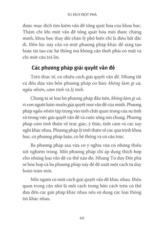Tư duy ĐộT phá
60
được mục đích tìm kiếm vấn đề tổng quát hóa của khoa học.
Thậm chí khi một vấn đề tổng quát hóa mới được chứng
minh, khoa học thay đổi chân lý phổ biến chỉ là điều bất đắc
dĩ. Đến lúc này cần có một phương pháp khác để sáng tạo
hoặc tái tạo các hệ thống mà không cần thiết phải có một và
chỉ một câu trả lời.
Các phương pháp giải quyết vấn đề
Trên thực tế, có nhiều cách giải quyết vấn đề. Nhưng tất
cả đều dựa vào bốn phương pháp cơ bản: không làm gì cả,
ngẫu nhiên, cảm tính và lý tính.
Chúng ta sẽ loại bỏ phương pháp đầu tiên, không làm gì cả,
vì con người luôn muốn giải quyết mọi vấn đề của mình. Phương
pháp ngẫu nhiên tập trung vào tính chất quan trọng của sự tình
cờ trong việc giải quyết vấn đề và cuộc sống nói chung. Phương
pháp cảm tính thiên về trực giác, ý thức, tình cảm và các suy
nghĩ khác nhau. Phương pháp lý tính thiên về các quá trình khoa
học, có phương pháp luận, có hệ thống và có cấu trúc.
Ba phương pháp sau vừa có ý nghĩa vừa có những thiếu
sót nghiêm trọng. Mỗi phương pháp chỉ áp dụng thích hợp
cho những loại vấn đề cụ thể nào đó. Nhưng Tư duy Đột phá
sẽ hòa hợp cả ba phương pháp này để đề xuất một cách tư duy
hoàn toàn mới.
Mỗi người có một cách giải quyết vấn đề khác nhau. Điều
quan trọng cần nhớ là mỗi cách trong bốn cách trên có thể
đưa đến các giải pháp khác nhau nếu sử dụng các loại thông
tin khác nhau.
 