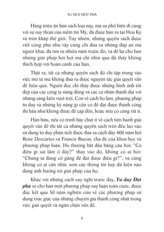 Tư duy ĐộT phá
6
Hàng triệu ấn bản sách loại này, mà sự phổ biến đi cùng
với sự suy thoái của niềm tin Mỹ, đã được bán ra tại Hoa Kỳ
và trên khắp thế giới. Tuy nhiên, những quyển sách được
viết công phu như vậy cũng chỉ đưa ra những đáp án mà
người khác đã tìm ra nhiều năm trước đó, và để lại cho bạn
những giải pháp hời hợt mà chỉ nhìn qua đã thấy không
thích hợp với hoàn cảnh của bạn.
Thật ra, tất cả những quyển sách đó chỉ tập trung vào
việc mô tả mà không đưa ra được nguyên tắc giải quyết vấn
đề hiệu quả. Người đọc chỉ thấy được những hình ảnh tốt
đẹp của các công ty năng động và các cá nhân thành đạt với
những sáng kiến vượt trội. Còn về cách họ làm, phương pháp
tư duy và những kỹ năng gì cần có để đạt được thành công
thì hầu như không được đề cập đến, hoặc nếu có cũng rất ít.
Hãn hữu, nếu có trình bày chút ít về cách tiến hành giải
quyết vấn đề thì tất cả những quyển sách trên đều lao vào
sử dụng tư duy phân tích được đưa ra cách đây 400 năm bởi
René Descartes và Francis Bacon, cha đẻ của khoa học và
phương pháp luận. Họ thường bắt đầu bằng câu hỏi: “Có
điều gì sai lầm ở đây?” thay vào đó, không có ai hỏi:
“Chúng ta đang cố gắng để đạt được điều gì?”, và cũng
không có ai cân nhắc xem các thông tin hay dữ kiện nào
đang ảnh hưởng tới giải pháp của họ.
Khác với những cách suy nghĩ trước đây, Tư duy Đột
phá sẽ cho bạn một phương pháp suy luận toàn cuộc, được
đúc kết qua 30 năm nghiên cứu về các phương pháp sử
dụng trực giác của những chuyên gia thành công nhất trong
việc giải quyết và ngăn chặn vấn đề.
 