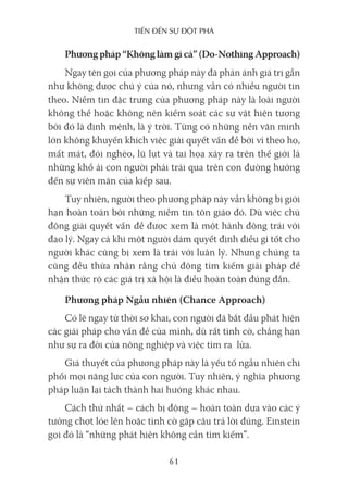 Tiến Đến sự ĐộT phá
61
Phương pháp “Không làm gì cả” (Do-Nothing Approach)
Ngay tên gọi của phương pháp này đã phản ánh giá trị gần
như không được chú ý của nó, nhưng vẫn có nhiều người tin
theo. Niềm tin đặc trưng của phương pháp này là loài người
không thể hoặc không nên kiểm soát các sự vật hiện tượng
bởi đó là định mệnh, là ý trời. Từng có những nền văn minh
lớn không khuyến khích việc giải quyết vấn đề bởi vì theo họ,
mất mát, đói nghèo, lũ lụt và tai họa xảy ra trên thế giới là
những khổ ải con người phải trải qua trên con đường hướng
đến sự viên mãn của kiếp sau.
Tuy nhiên, người theo phương pháp này vẫn không bị giới
hạn hoàn toàn bởi những niềm tin tôn giáo đó. Dù việc chủ
động giải quyết vấn đề được xem là một hành động trái với
đạo lý. Ngay cả khi một người dám quyết định điều gì tốt cho
người khác cũng bị xem là trái với luân lý. Nhưng chúng ta
cũng đều thừa nhận rằng chủ động tìm kiếm giải pháp để
nhận thức rõ các giá trị xã hội là điều hoàn toàn đúng đắn.
Phương pháp Ngẫu nhiên (Chance Approach)
Có lẽ ngay từ thời sơ khai, con người đã bắt đầu phát hiện
các giải pháp cho vấn đề của mình, dù rất tình cờ, chẳng hạn
như sự ra đời của nông nghiệp và việc tìm ra lửa.
Giả thuyết của phương pháp này là yếu tố ngẫu nhiên chi
phối mọi năng lực của con người. Tuy nhiên, ý nghĩa phương
pháp luận lại tách thành hai hướng khác nhau.
Cách thứ nhất – cách bị động – hoàn toàn dựa vào các ý
tưởng chợt lóe lên hoặc tình cờ gặp câu trả lời đúng. Einstein
gọi đó là “những phát hiện không cần tìm kiếm”.
 