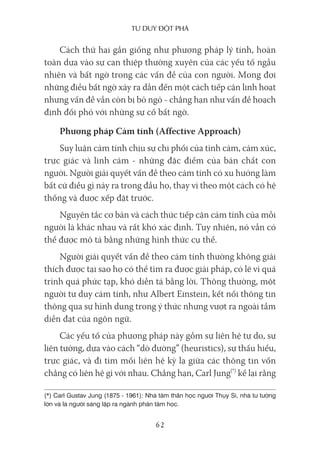 Tư duy ĐộT phá
62
Cách thứ hai gần giống như phương pháp lý tính, hoàn
toàn dựa vào sự can thiệp thường xuyên của các yếu tố ngẫu
nhiên và bất ngờ trong các vấn đề của con người. Mong đợi
những điều bất ngờ xảy ra dẫn đến một cách tiếp cận linh hoạt
nhưng vấn đề vẫn còn bị bỏ ngỏ - chẳng hạn như vấn đề hoạch
định đối phó với những sự cố bất ngờ.
Phương pháp Cảm tính (Affective Approach)
Suy luận cảm tính chịu sự chi phối của tình cảm, cảm xúc,
trực giác và linh cảm - những đặc điểm của bản chất con
người. Người giải quyết vấn đề theo cảm tính có xu hướng làm
bất cứ điều gì nảy ra trong đầu họ, thay vì theo một cách có hệ
thống và được xếp đặt trước.
Nguyên tắc cơ bản và cách thức tiếp cận cảm tính của mỗi
người là khác nhau và rất khó xác định. Tuy nhiên, nó vẫn có
thể được mô tả bằng những hình thức cụ thể.
Người giải quyết vấn đề theo cảm tính thường không giải
thích được tại sao họ có thể tìm ra được giải pháp, có lẽ vì quá
trình quá phức tạp, khó diễn tả bằng lời. Thông thường, một
người tư duy cảm tính, như Albert Einstein, kết nối thông tin
thông qua sự hình dung trong ý thức nhưng vượt ra ngoài tầm
diễn đạt của ngôn ngữ.
Các yếu tố của phương pháp này gồm sự liên hệ tự do, sự
liên tưởng, dựa vào cách “dò đường” (heuristics), sự thấu hiểu,
trực giác, và đi tìm mối liên hệ kỳ lạ giữa các thông tin vốn
chẳng có liên hệ gì với nhau. Chẳng hạn, Carl Jung(*)
kể lại rằng
(*) Carl Gustav Jung (1875 - 1961): Nhà tâm thần học người Thụy Sĩ, nhà tư tưởng
lớn và là người sáng lập ra ngành phân tâm học.
 
