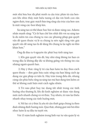 Tiến Đến sự ĐộT phá
63
một nhà hóa học đã phát minh ra cấu trúc phân tử của ben-
zen khi nhìn thấy một biểu tượng cổ đại với hình con rắn
ngậm đuôi, trực giác mách bảo ông rằng cấu trúc của ben-zen
là một vòng các-bon khép kín.
Sự sáng tạo có thể được học hỏi và được nâng cao. Adams
nhấn mạnh rằng: “Có lẽ hạn chế lớn nhất đối với sự sáng tạo
là do niềm tin của chúng ta vào các phương pháp giải quyết
vấn đề quen thuộc và lẽ ra chúng ta nên nghĩ rằng việc giải
quyết vấn đề sáng tạo là dễ dàng thì chúng ta lại nghĩ nó khó
khăn hơn.”
Ông đã đưa ra 4 nguyên tắc phát huy tính sáng tạo:
1. Khi giải quyết vấn đề, hãy nhớ rằng thông tin bạn có
trong đầu là không đầy đủ và không giống với thông tin của
những người quanh bạn.
2. Hãy ý thức rằng lý trí của bạn luôn tư duy theo cách
quen thuộc – đơn giản hóa cuộc sống của bạn bằng cách áp
dụng các giải pháp có tiền lệ. Hãy trân trọng điều đó, nhưng
cũng cần phải hiểu rằng sự sáng tạo mà bạn đang tìm kiếm có
thể sẽ không xuất hiện một cách ngẫu nhiên.
3. Trí não phát huy tác dụng tốt nhất trong các tình
huống như thường lệ, khi đó kinh nghiệm sẽ được vận dụng
một cách nhanh chóng và vô thức. Tuy nhiên, trí não lại thiếu
nhanh nhạy trong các tình huống mới.
4. Nỗ lực có ý thức là yếu tố cần thiết giúp chúng ta theo
đuổi những định hướng mới. Quả thật, những giọt mồ hôi khó
nhọc luôn là sự đầu tư tuyệt vời.
Với 15 năm kinh nghiệm trong lĩnh vực tư vấn quản lý và
 