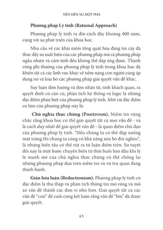 Tiến Đến sự ĐộT phá
65
Phương pháp Lý tính (Rational Approach)
Phương pháp lý tính ra đời cách đây khoảng 400 năm,
cùng với sự phát triển của khoa học.
Nhu cầu về các khái niệm tổng quát hóa đáng tin cậy đã
thúc đẩy sự xuất hiện của các phương pháp mà cả phương pháp
ngẫu nhiên và cảm tính đều không thể đáp ứng được. Thành
công phi thường của phương pháp lý tính trong khoa học đã
khiến tất cả các lĩnh vực khác về tiềm năng con người cũng áp
dụng nó và loại bỏ các phương pháp giải quyết vấn đề khác.
Suy luận đơn hướng và đơn nhân tố, tính khách quan, ra
quyết định có căn cứ, phân tích hệ thống và logic là những
đặc điểm phân biệt của phương pháp lý tính. Một vài đặc điểm
cơ bản của phương pháp này là:
Chủ nghĩa thực chứng (Positivism). Niềm tin vững
chắc rằng khoa học có thể giải quyết tất cả mọi vấn đề - và
là cách duy nhất để giải quyết vấn đề - là quan điểm chủ đạo
của phương pháp lý tính. “Nếu chúng ta có thể đáp xuống
mặt trăng thì chúng ta cũng có khả năng xóa bỏ đói nghèo”,
là những biến tấu có thể rút ra từ luận điểm trên. Sự tuyệt
đối này là một bước chuyển biến từ thời buổi ban đầu khi lý
lẽ mạnh mẽ của chủ nghĩa thực chứng có thể chống lại
những phương pháp dựa trên niềm tin và vũ trụ quan đang
thịnh hành.
Giản hóa luận (Reductionism). Phương pháp lý tính có
đặc điểm là thu thập và phân tích thông tin mở rộng và mổ
xẻ vấn đề thành các đơn vị nhỏ hơn. Giải quyết tất cả các
vấn đề “con” để cuối cùng kết luận rằng vấn đề “lớn” đã được
giải quyết.
 