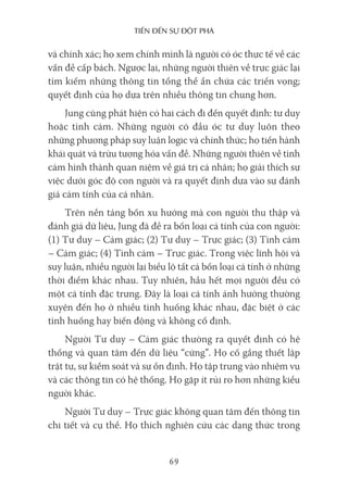 Tiến Đến sự ĐộT phá
69
và chính xác; họ xem chính mình là người có óc thực tế về các
vấn đề cấp bách. Ngược lại, những người thiên về trực giác lại
tìm kiếm những thông tin tổng thể ẩn chứa các triển vọng;
quyết định của họ dựa trên nhiều thông tin chung hơn.
Jung cũng phát hiện có hai cách đi đến quyết định: tư duy
hoặc tình cảm. Những người có đầu óc tư duy luôn theo
những phương pháp suy luận logic và chính thức; họ tiến hành
khái quát và trừu tượng hóa vấn đề. Những người thiên về tình
cảm hình thành quan niệm về giá trị cá nhân; họ giải thích sự
việc dưới góc độ con người và ra quyết định dựa vào sự đánh
giá cảm tính của cá nhân.
Trên nền tảng bốn xu hướng mà con người thu thập và
đánh giá dữ liệu, Jung đã đề ra bốn loại cá tính của con người:
(1) Tư duy – Cảm giác; (2) Tư duy – Trực giác; (3) Tình cảm
– Cảm giác; (4) Tình cảm – Trực giác. Trong việc lĩnh hội và
suy luận, nhiều người lại biểu lộ tất cả bốn loại cá tính ở những
thời điểm khác nhau. Tuy nhiên, hầu hết mọi người đều có
một cá tính đặc trưng. Đây là loại cá tính ảnh hưởng thường
xuyên đến họ ở nhiều tình huống khác nhau, đặc biệt ở các
tình huống hay biến động và không cố định.
Người Tư duy – Cảm giác thường ra quyết định có hệ
thống và quan tâm đến dữ liệu “cứng”. Họ cố gắng thiết lập
trật tự, sự kiểm soát và sự ổn định. Họ tập trung vào nhiệm vụ
và các thông tin có hệ thống. Họ gặp ít rủi ro hơn những kiểu
người khác.
Người Tư duy – Trực giác không quan tâm đến thông tin
chi tiết và cụ thể. Họ thích nghiên cứu các dạng thức trong
 