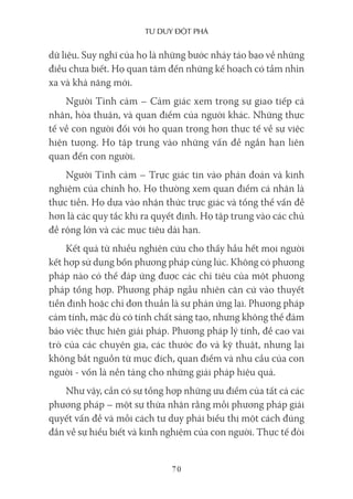 Tư duy ĐộT phá
70
dữ liệu. Suy nghĩ của họ là những bước nhảy táo bạo về những
điều chưa biết. Họ quan tâm đến những kế hoạch có tầm nhìn
xa và khả năng mới.
Người Tình cảm – Cảm giác xem trọng sự giao tiếp cá
nhân, hòa thuận, và quan điểm của người khác. Những thực
tế về con người đối với họ quan trọng hơn thực tế về sự việc
hiện tượng. Họ tập trung vào những vấn đề ngắn hạn liên
quan đến con người.
Người Tình cảm – Trực giác tin vào phán đoán và kinh
nghiệm của chính họ. Họ thường xem quan điểm cá nhân là
thực tiễn. Họ dựa vào nhận thức trực giác và tổng thể vấn đề
hơn là các quy tắc khi ra quyết định. Họ tập trung vào các chủ
đề rộng lớn và các mục tiêu dài hạn.
Kết quả từ nhiều nghiên cứu cho thấy hầu hết mọi người
kết hợp sử dụng bốn phương pháp cùng lúc. Không có phương
pháp nào có thể đáp ứng được các chỉ tiêu của một phương
pháp tổng hợp. Phương pháp ngẫu nhiên căn cứ vào thuyết
tiền định hoặc chỉ đơn thuần là sự phản ứng lại. Phương pháp
cảm tính, mặc dù có tính chất sáng tạo, nhưng không thể đảm
bảo việc thực hiện giải pháp. Phương pháp lý tính, đề cao vai
trò của các chuyên gia, các thước đo và kỹ thuật, nhưng lại
không bắt nguồn từ mục đích, quan điểm và nhu cầu của con
người - vốn là nền tảng cho những giải pháp hiệu quả.
Như vậy, cần có sự tổng hợp những ưu điểm của tất cả các
phương pháp – một sự thừa nhận rằng mỗi phương pháp giải
quyết vấn đề và mỗi cách tư duy phải biểu thị một cách đúng
đắn về sự hiểu biết và kinh nghiệm của con người. Thực tế đòi
 