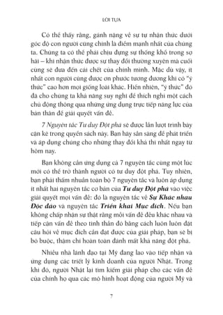 lời Tựa
7
Có thể thấy rằng, gánh nặng về sự tự nhận thức dưới
góc độ con người cũng chính là điểm mạnh nhất của chúng
ta. Chúng ta có thể phải chịu đựng sự thống khổ trong sợ
hãi – khi nhận thức được sự thay đổi thường xuyên mà cuối
cùng sẽ đưa đến cái chết của chính mình. Mặc dù vậy, ít
nhất con người cũng được ơn phước tương đương khi có “ý
thức” cao hơn mọi giống loài khác. Hiển nhiên, “ý thức” đó
đã cho chúng ta khả năng suy nghĩ để thích nghi một cách
chủ động thông qua những ứng dụng trực tiếp năng lực của
bản thân để giải quyết vấn đề.
7 Nguyên tắc Tư duy Đột phá sẽ được lần lượt trình bày
cặn kẽ trong quyển sách này. Bạn hãy sẵn sàng để phát triển
và áp dụng chúng cho những thay đổi khả thi nhất ngay từ
hôm nay.
Bạn không cần ứng dụng cả 7 nguyên tắc cùng một lúc
mới có thể trở thành người có tư duy đột phá. Tuy nhiên,
bạn phải thấm nhuần toàn bộ 7 nguyên tắc và luôn áp dụng
ít nhất hai nguyên tắc cơ bản của Tư duy Đột phá vào việc
giải quyết mọi vấn đề: đó là nguyên tắc về Sự Khác nhau
Độc đáo và nguyên tắc Triển khai Mục đích. Nếu bạn
không chấp nhận sự thật rằng mỗi vấn đề đều khác nhau và
tiếp cận vấn đề theo tinh thần đó bằng cách luôn luôn đặt
câu hỏi về mục đích cần đạt được của giải pháp, bạn sẽ bị
bó buộc, thậm chí hoàn toàn đánh mất khả năng đột phá.
Nhiều nhà lãnh đạo tại Mỹ đang lao vào tiếp nhận và
ứng dụng các triết lý kinh doanh của người Nhật. Trong
khi đó, người Nhật lại tìm kiếm giải pháp cho các vấn đề
của chính họ qua các mô hình hoạt động của người Mỹ và
 