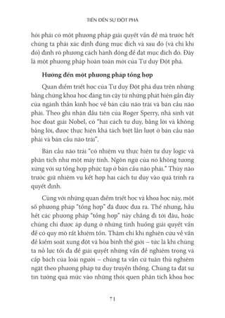 Tiến Đến sự ĐộT phá
71
hỏi phải có một phương pháp giải quyết vấn đề mà trước hết
chúng ta phải xác định đúng mục đích và sau đó (và chỉ khi
đó) định rõ phương cách hành động để đạt mục đích đó. Đây
là một phương pháp hoàn toàn mới của Tư duy Đột phá.
Hướng đến một phương pháp tổng hợp
Quan điểm triết học của Tư duy Đột phá dựa trên những
bằng chứng khoa học đáng tin cậy từ những phát hiện gần đây
của ngành thần kinh học về bán cầu não trái và bán cầu não
phải. Theo ghi nhận đầu tiên của Roger Sperry, nhà sinh vật
học đoạt giải Nobel, có “hai cách tư duy, bằng lời và không
bằng lời, được thực hiện khá tách biệt lần lượt ở bán cầu não
phải và bán cầu não trái”.
Bán cầu não trái “có nhiệm vụ thực hiện tư duy logic và
phân tích như một máy tính. Ngôn ngữ của nó không tương
xứng với sự tổng hợp phức tạp ở bán cầu não phải.” Thùy não
trước giữ nhiệm vụ kết hợp hai cách tư duy vào quá trình ra
quyết định.
Cùng với những quan điểm triết học và khoa học này, một
số phương pháp “tổng hợp” đã được đưa ra. Thế nhưng, hầu
hết các phương pháp “tổng hợp” này chẳng đi tới đâu, hoặc
chúng chỉ được áp dụng ở những tình huống giải quyết vấn
đề có quy mô rất khiêm tốn. Thậm chí khi nghiên cứu về vấn
đề kiểm soát xung đột và hòa bình thế giới – tức là khi chúng
ta nỗ lực tối đa để giải quyết những vấn đề nghiêm trọng và
cấp bách của loài người – chúng ta vẫn cứ tuân thủ nghiêm
ngặt theo phương pháp tư duy truyền thống. Chúng ta đặt sự
tin tưởng quá mức vào những thói quen phân tích khoa học
 