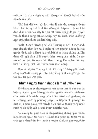Tiến Đến sự ĐộT phá
73
mỗi cách tư duy chỉ giải quyết hiệu quả nhất một loại vấn đề
nào đó mà thôi.
Thứ hai, đối với một loại vấn đề nào đó, mỗi giai đoạn
khác nhau trong quá trình tìm kiếm giải pháp cần một cách tư
duy khác nhau. Và, đây là điều rất quan trọng: để giải quyết
vấn đề thành công, sự tin tưởng, hay nói cách khác là không
nghi ngờ, phải được đặt lên hàng đầu.
Walt Disney, “Hoàng đế” của “Vương quốc” Disneyland,
một doanh nhân lớn và là nghệ sĩ tiên phong, người đã giải
quyết nhiều vấn đề hơn hầu hết bất kỳ ai trong chúng ta. Khi
được đề nghị chia sẻ bí quyết thành công của mình, Disney
nói có bốn yếu tố mang đến thành công. Đó là: biết tư duy,
biết tin tưởng, biết ước mơ và dám hành động.
Bạn sẽ thấy từ Chương 4 đến Chương 10, bí quyết thành
công của Walt Disney gần như luôn song hành cùng 7 Nguyên
tắc của Tư duy Đột phá.
Những người thành đạt đã làm như thế nào?
Để đưa ra một phương pháp giải quyết vấn đề độc đáo và
hiệu quả, chúng tôi không lao vào nghiên cứu vấn đề để rồi
chôn vùi chính mình trong mớ dữ liệu mênh mông nhưng vô
ích, chúng tôi dùng phương pháp trực tiếp và chỉ phỏng vấn
một vài người giải quyết vấn đề hiệu quả và thành công nhất
rằng họ đã xử lý vấn đề của mình như thế nào.
Và chúng tôi phát hiện ra rằng, nhưng không ngạc nhiên
lắm, nhiều người trong số họ là những người rất tự tin và có
trực giác nhạy bén. Họ thường xuyên sử dụng phương pháp
 