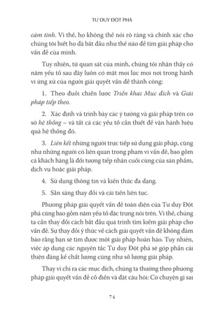 Tư duy ĐộT phá
74
cảm tính. Vì thế, họ không thể nói rõ ràng và chính xác cho
chúng tôi biết họ đã bắt đầu như thế nào để tìm giải pháp cho
vấn đề của mình.
Tuy nhiên, từ quan sát của mình, chúng tôi nhận thấy có
năm yếu tố sau đây luôn có mặt mọi lúc mọi nơi trong hành
vi ứng xử của người giải quyết vấn đề thành công:
1. Theo đuổi chiến lược Triển khai Mục đích và Giải
pháp tiếp theo.
2. Xác định và trình bày các ý tưởng và giải pháp trên cơ
sở hệ thống – và tất cả các yếu tố cần thiết để vận hành hiệu
quả hệ thống đó.
3. Liên kết những người trực tiếp sử dụng giải pháp, cũng
như những người có liên quan trong phạm vi vấn đề, bao gồm
cả khách hàng là đối tượng tiếp nhận cuối cùng của sản phẩm,
dịch vụ hoặc giải pháp.
4. Sử dụng thông tin và kiến thức đa dạng.
5. Sẵn sàng thay đổi và cải tiến liên tục.
Phương pháp giải quyết vấn đề toàn diện của Tư duy Đột
phá cũng bao gồm năm yếu tố đặc trưng nói trên. Vì thế, chúng
ta cần thay đổi cách bắt đầu quá trình tìm kiếm giải pháp cho
vấn đề. Sự thay đổi ý thức về cách giải quyết vấn đề không đảm
bảo rằng bạn sẽ tìm được một giải pháp hoàn hảo. Tuy nhiên,
việc áp dụng các nguyên tắc Tư duy Đột phá sẽ góp phần cải
thiện đáng kể chất lượng cũng như số lượng giải pháp.
Thay vì chỉ ra các mục đích, chúng ta thường theo phương
pháp giải quyết vấn đề cổ điển và đặt câu hỏi: Có chuyện gì sai
 