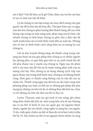 Tiến Đến sự ĐộT phá
75
sót ở đây? Vấn đề thực sự là gì? Chắc chắn câu trả lời của bạn
sẽ tạo ra một mớ vấn đề khác.
Lý do chúng ta cần tập trung vào mục đích trong việc giải
quyết vấn đề là thời đại đã thay đổi. Thế giới hôm nay và ngày
mai đòi hỏi chúng ta phải hướng đến khách hàng, đề cao chất
lượng, tập trung cải tiến năng suất, phản ứng của tổ chức cần
nhanh chóng và linh hoạt; chúng ta phải chú ý đến vấn đề
cạnh tranh toàn cầu và tinh thần vươn đến sự xuất sắc. Những
yếu tố này sẽ định hình cách sống hiện tại và tương lai của
chúng ta.
Lối tư duy truyền thống từng rất thành công trong việc
sáng tạo hoặc tái tạo giải pháp thời chúng ta có nhiều nguồn
lực phong phú, có quỹ thời gian lớn và sự cạnh tranh khi đó
chỉ phụ thuộc vào ý muốn của chúng ta. Ngày nay, lối phân
tích tỉ mỉ mọi vấn đề tồn tại là mầm mống phát sinh của tư
tưởng chủ bại. Nếu chúng ta sử dụng những cách tiếp cận
quen thuộc này trong tình hình mới, chúng ta sẽ không thành
công. Đơn giản vì thành công không còn là vấn đề của sự
chăm chỉ. Thành công ngày nay đòi hỏi sự cần mẫn cùng một
phương pháp suy luận có thể tạo ra những giải pháp đột phá
mang lại những cải tiến tối đa và những thay đổi liên tục, thay
vì chỉ những cải tiến rất nhỏ của lối tư duy cũ.
Lester Thurow, một tác giả kinh tế nổi tiếng, ghi nhận
rằng theo chiều dài lịch sử, một trong bốn yếu tố sau thường
tạo ra ưu thế về kinh tế của các quốc gia: tài nguyên thiên
nhiên, nguồn lực tài chính, công nghệ và năng lực con người.
Ví dụ, Anh quốc chiếm ưu thế về than đá và tư bản (vốn) ở đầu
thế kỷ 19. Mỹ chiếm ưu thế về tài nguyên thiên nhiên và công
 