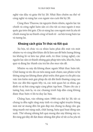 Tư duy ĐộT phá
76
nghệ vào đầu và giữa thế kỷ 20. Nhật Bản chiếm ưu thế về
công nghệ và năng lực con người vào cuối thế kỷ 20.
Cũng theo Thurow, tài nguyên thiên nhiên, nguồn lực tài
chính và công nghệ luôn sẵn có cho tất cả mọi người ở mọi
quốc gia trên thế giới. Chỉ có năng lực con người mới là yếu tố
chính mang lại sự thành công về kinh tế - xã hội trong hiện tại
và tương lai.
Khoảng cách giữa Tri thức và Kết quả
Xã hội, tổ chức và cá nhân luôn phải đối mặt với một
nhiệm vụ vô cùng khó khăn: đó là làm sao để biến lượng thông
tin khổng lồ và liên tục phát sinh, tri thức (công nghệ), các
nguồn lực sẵn có thành những giải pháp tiên tiến, khả thi, hiệu
quả và đúng lúc thành câu trả lời cho mọi vấn đề.
Nhiệm vụ này đã không được người Nhật thực hiện tốt.
Chất lượng và tốc độ cải tiến năng suất chậm; sản phẩm và hệ
thống sáng tạo không được phát triển; thời gian và chi phí của
việc tìm kiếm một giải pháp dù rất đỗi bình thường cũng cao
hơn các đối thủ người Mỹ; và, các mối quan hệ cá nhân, gia
đình và xã hội cũng ngày càng phức tạp hơn. Thậm chí các ý
tưởng hay, mới lạ, và các chương trình hấp dẫn cũng không
được thực hiện vì lối tư duy lạc hậu.
Chẳng hạn, vào những năm 1980 của thế kỷ 20, tất cả
chúng ta đều nghĩ rằng máy tính và công nghệ truyền thông
mới mẻ sẽ mang đến lời giải đáp mà chúng ta đang cần: gia
tăng mạnh mẽ năng suất, chất lượng, hiệu quả hoạt động sản
xuất. Thế nhưng những kết quả mong đợi này không xảy ra.
Rõ ràng giờ đây để đạt được những đột phá về tất cả ba yếu tố
 