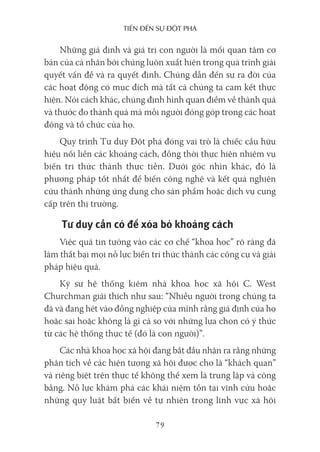 Tiến Đến sự ĐộT phá
79
Những giả định và giá trị con người là mối quan tâm cơ
bản của cá nhân bởi chúng luôn xuất hiện trong quá trình giải
quyết vấn đề và ra quyết định. Chúng dẫn đến sự ra đời của
các hoạt động có mục đích mà tất cả chúng ta cam kết thực
hiện. Nói cách khác, chúng định hình quan điểm về thành quả
và thước đo thành quả mà mỗi người đóng góp trong các hoạt
động và tổ chức của họ.
Quy trình Tư duy Đột phá đóng vai trò là chiếc cầu hữu
hiệu nối liền các khoảng cách, đồng thời thực hiện nhiệm vụ
biến tri thức thành thực tiễn. Dưới góc nhìn khác, đó là
phương pháp tốt nhất để biến công nghệ và kết quả nghiên
cứu thành những ứng dụng cho sản phẩm hoặc dịch vụ cung
cấp trên thị trường.
Tư duy cần có để xóa bỏ khoảng cách
Việc quá tin tưởng vào các cơ chế “khoa học” rõ ràng đã
làm thất bại mọi nỗ lực biến tri thức thành các công cụ và giải
pháp hiệu quả.
Kỹ sư hệ thống kiêm nhà khoa học xã hội C. West
Churchman giải thích như sau: “Nhiều người trong chúng ta
đã và đang hét vào đồng nghiệp của mình rằng giả định của họ
hoặc sai hoặc không là gì cả so với những lựa chọn có ý thức
từ các hệ thống thực tế (đó là con người)”.
Các nhà khoa học xã hội đang bắt đầu nhận ra rằng những
phân tích về các hiện tượng xã hội được cho là “khách quan”
và riêng biệt trên thực tế không thể xem là trung lập và công
bằng. Nỗ lực khám phá các khái niệm tồn tại vĩnh cửu hoặc
những quy luật bất biến về tự nhiên trong lĩnh vực xã hội
 