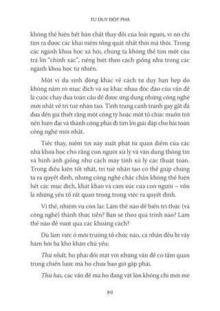 Tư duy ĐộT phá
80
không thể hiện hết bản chất thay đổi của loài người, vì nó chỉ
tìm ra được các khái niệm tổng quát nhất thời mà thôi. Trong
các ngành khoa học xã hội, chúng ta không thể tìm một câu
trả lời “chính xác”, riêng biệt theo cách giống như trong các
ngành khoa học tự nhiên.
Một ví dụ sinh động khác về cách tư duy hạn hẹp do
không nắm rõ mục đích và sự khác nhau độc đáo của vấn đề
là cuộc chạy đua toàn cầu để được ứng dụng những công nghệ
mới nhất về trí tuệ nhân tạo. Tình trạng cạnh tranh gay gắt đã
đưa đến giả thiết rằng một công ty hoặc một tổ chức muốn trở
nên hiện đại và thành công phải đi tìm lời giải đáp cho bài toán
công nghệ mới nhất.
Tiếc thay, niềm tin này xuất phát từ quan điểm của các
nhà khoa học cho rằng con người xử lý và vận dụng thông tin
và hình ảnh giống như cách máy tính xử lý các thuật toán.
Trong điều kiện tốt nhất, trí tuệ nhân tạo có thể giúp chúng
ta ra quyết định, nhưng công nghệ chắc chắn không thể hiện
hết các mục đích, khát khao và cảm xúc của con người – vốn
là những yếu tố rất quan trọng trong việc ra quyết định.
Vì thế, nhiệm vụ còn lại: Làm thế nào để biến tri thức (và
công nghệ) thành thực tiễn? Bạn sẽ theo quá trình nào? Làm
thế nào để vượt qua các khoảng cách?
Dù làm việc ở môi trường tổ chức nào, cá nhân đều bị vây
hãm bởi ba khó khăn chủ yếu:
Thứ nhất, họ phải đối mặt với những vấn đề có tầm quan
trọng chiến lược mà họ chưa bao giờ gặp phải.
Thứ hai, các vấn đề mà họ đang vật lộn không chỉ mới mẻ
 