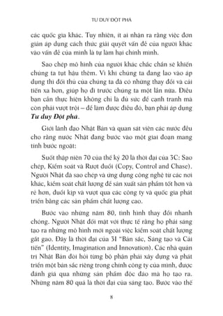 Tư duy ĐộT phá
8
các quốc gia khác. Tuy nhiên, ít ai nhận ra rằng việc đơn
giản áp dụng cách thức giải quyết vấn đề của người khác
vào vấn đề của mình là tự làm hại chính mình.
Sao chép mô hình của người khác chắc chắn sẽ khiến
chúng ta tụt hậu thêm. Vì khi chúng ta đang lao vào áp
dụng thì đối thủ của chúng ta đã có những thay đổi và cải
tiến xa hơn, giúp họ đi trước chúng ta một lần nữa. Điều
bạn cần thực hiện không chỉ là đủ sức để cạnh tranh mà
còn phải vượt trội – để làm được điều đó, bạn phải áp dụng
Tư duy Đột phá.
Giới lãnh đạo Nhật Bản và quan sát viên các nước đều
cho rằng nước Nhật đang bước vào một giai đoạn mang
tính bước ngoặt:
Suốt thập niên 70 của thế kỷ 20 là thời đại của 3C: Sao
chép, Kiểm soát và Rượt đuổi (Copy, Control and Chase).
Người Nhật đã sao chép và ứng dụng công nghệ từ các nơi
khác, kiểm soát chất lượng để sản xuất sản phẩm tốt hơn và
rẻ hơn, đuổi kịp và vượt qua các công ty và quốc gia phát
triển bằng các sản phẩm chất lượng cao.
Bước vào những năm 80, tình hình thay đổi nhanh
chóng. Người Nhật đối mặt với thực tế rằng họ phải sáng
tạo ra những mô hình mới ngoài việc kiểm soát chất lượng
gắt gao. Đây là thời đại của 3I “Bản sắc, Sáng tạo và Cải
tiến” (Identity, Imagination and Innovation). Các nhà quản
trị Nhật Bản đòi hỏi từng bộ phận phải xây dựng và phát
triển một bản sắc riêng trong chính công ty của mình, được
đánh giá qua những sản phẩm độc đáo mà họ tạo ra.
Những năm 80 quả là thời đại của sáng tạo. Bước vào thế
 